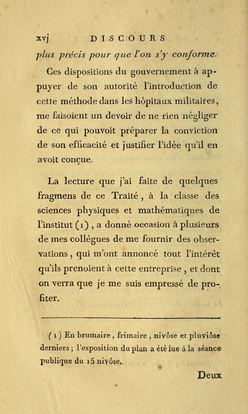 ■jylus précis pour que Von s'y conforme. Ces dispositions du gouvernement à ap- puyer de son autorité l'introduction de cette méthode dans les hôpitaux militaires, me faisoient un devoir de ne rien négliger de ce qui pouvoit préparer la conviction de son efficacité et justifier l'idée qu'il en avoit conçue. La lecture que j'ai faite de quelques fragmens de ce Traité , à la classe des sciences physiques et mathématiques de l'institut (i) , a donné occasion à plusieurs de mes collègues de me fournir des obser- vations , qui m'ont annoncé tout l'intérêt qu'ils prenoient à cette entreprise , et dont on verra que je me suis empressé de pro- fiter. ( 1 ) En brumaire , frimaire , nivôse et pluviôse derniers ; l'exposition du plan a été lue à la séance publique du i5 niyôse,. Deux