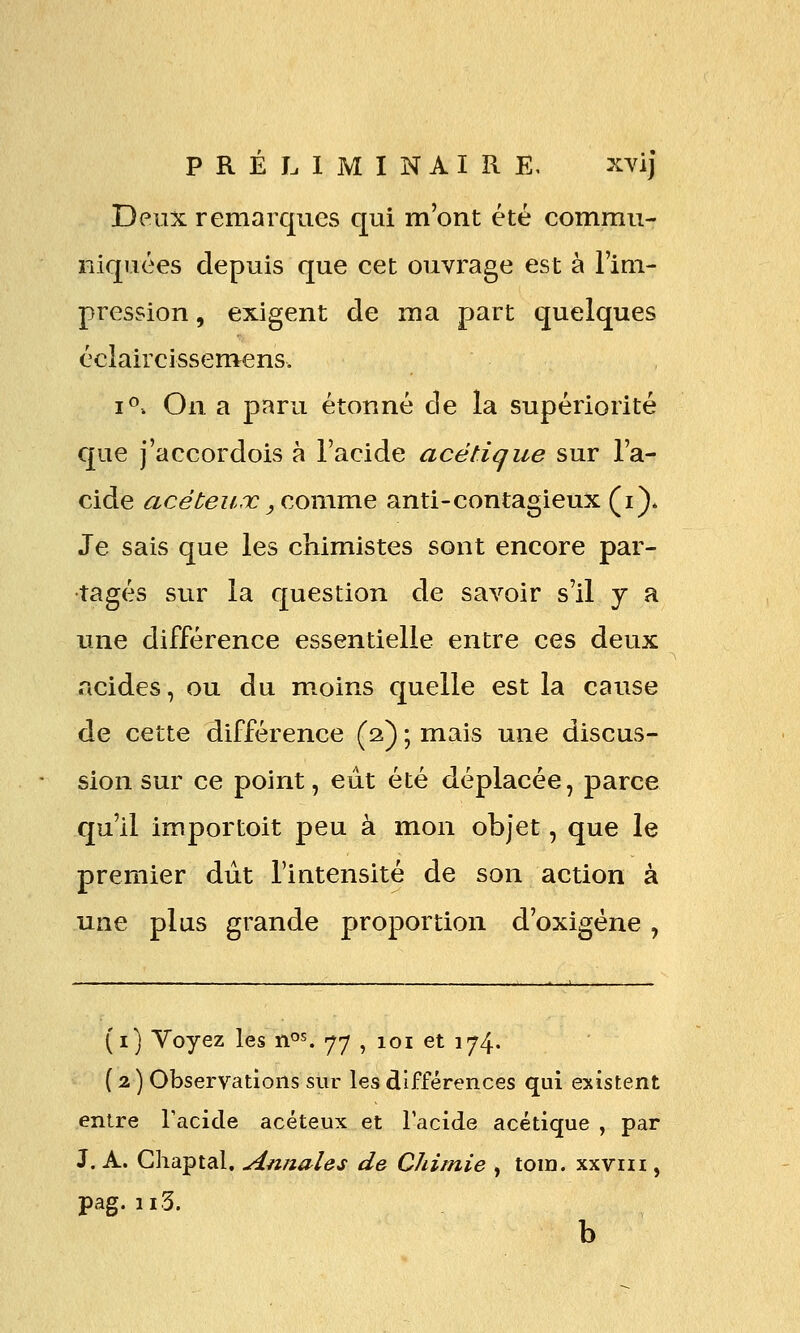 Deux remarques qui m'ont été commu- niquées depuis que cet ouvrage est à l'im- pression , exigent de ma part quelques éclaircissemens. i^: On a paru étonné de la supériorité que j'accordois à l'acide acétique sur l'a- cide acéteux yC.QtvOiVCi.^ anti-contagieux (i)* Je sais que les chimistes sont encore par- tagés sur la question de savoir s'il y a une différence essentielle entre ces deux acides, ou du m.oins quelle est la cause de cette différence (2) ; mais une discus- sion sur ce point, eut été déplacée, parce qu'il importoit peu à mon objet, que le premier dut l'intensité de son action à une plus grande proportion d'oxigéne, (i) Voyez les n^^ 77 , 101 et 174. ( 2 ) Observations sur les différences qui existent entre racicle acéteux et l'acide acétique , par J. A. Chaptal. Annales de Chimie , tom. xxviii, pag. ii3. b