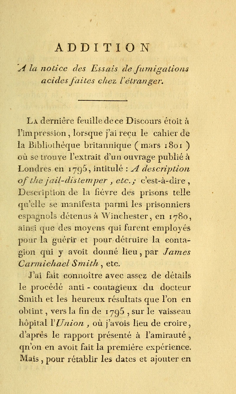 ADDITION A la notice des Essais de fumigations acides faites chez ï étranger. La dernière feuille de ce Discours étoit à l'impression , lorsque j'ai reçu le cahier de la Bibliolhèque britannique (mars 1801 ) où se trouve l'extrait d'un ouvrage publié à Londres en 179^, intitulé : A description of the jail-distemper y etc.; c'est-à-dire, Description de la fièvre des prisons telle qu'elle se manifesta parmi les prisonniers espagnols détenus à Winchester, en 1780, ainsi que des moyens qui furent employés pour la guérir et pour détruire la conta- gion qui y avoit donné lieu, par James Cannichael Smith, etc. J'ai fait connoitre avec assez de détails le procédé anti - contagieux du docteur Smith et les heureux résultats que l'on en obtint, vers la Hn de 1795 , sur le vaisseau hôpital VUnion , où j'avois lieu de croire, d'après le rapport présenté à l'amirauté , qn'on en avoit fait la première expérience. Mais , pour rétablir les dates et ajouter en