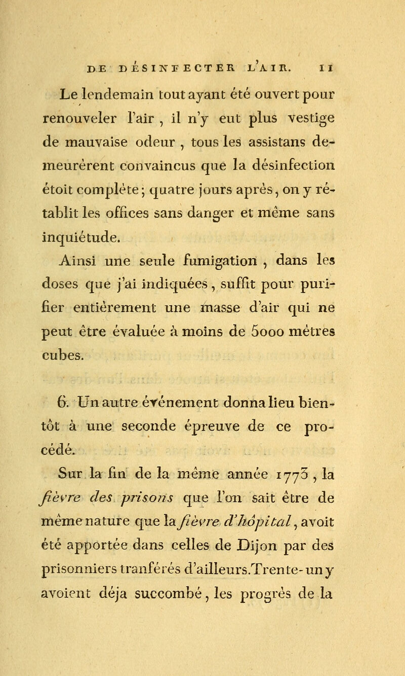 Le lendemain tout ayant été ouvert pour renouveler Tair , il n'y eut plus vestige de mauvaise odeur , tous les assistans de- meurèrent convaincus que la désinfection étoit complète ; quatre jours après, on y ré- tablit les offices sans danger et même sans inquiétude. Ainsi une seule fumigation , dans les doses que j'ai indiquées, suffit pour puri- fier entièrement une masse d'air qui ne peut être évaluée à moins de 5ooo mètres cubes. 6. Un autre événement donna lieu bien- tôt à une seconde épreuve de ce pro- cédé. Sur la fin de la même année 1770 , la fië^'re des prisons que l'on sait être de même nature que XdifiëK're cVhôpital ^ avoit été apportée dans celles de Dijon par des prisonniers tranférés d'ailleurs.Trente-uny avoient déjà succombé, les progrès de la
