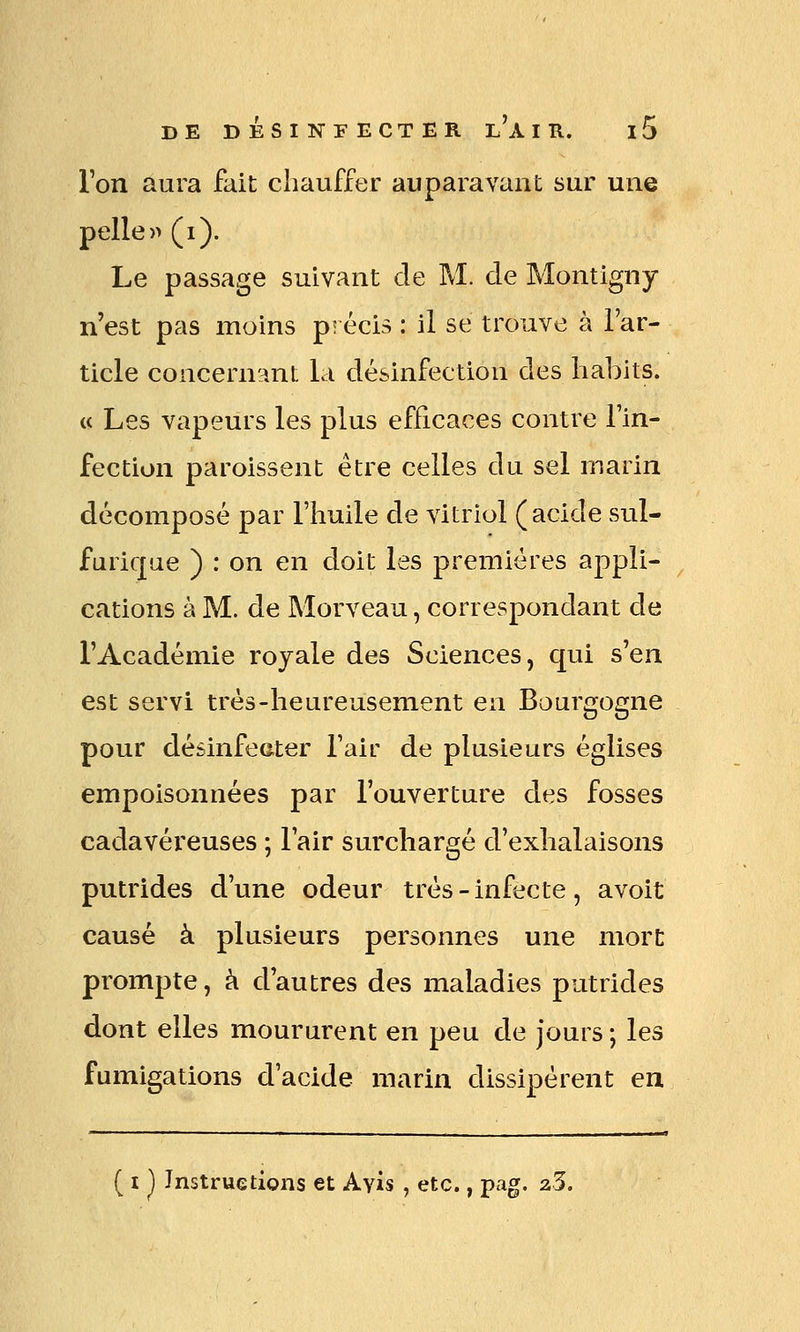 l'on aura fait chauffer auparavant sur une pelle» (i). Le passage suivant de M. cle Montigny n'est pas moins p! écis : il se trouve à l'ar- ticle concernant la désinfection des habits. (< Les vapeurs les plus efficaces contre l'in- fection paroissent être celles du sel marin décomposé par l'huile de vitriol (acide sul- furique ) : on en doit les premières appli- cations à M. de Morveau, correspondant de l'Académie royale des Sciences, qui s'en est servi très-heureusement en Bourgogne pour désinfecter l'air de plusieurs églises empoisonnées par l'ouverture des fosses cadavéreuses ; l'air surchargé d'exhalaisons putrides d'une odeur très - infecte, avoit causé à plusieurs personnes une mort prompte, à d'autres des maladies putrides dont elles moururent en peu de jours ; les fumigations d'acide marin dissipèrent en ( I ^ Instructions et Ayis , etc., pag. 23.