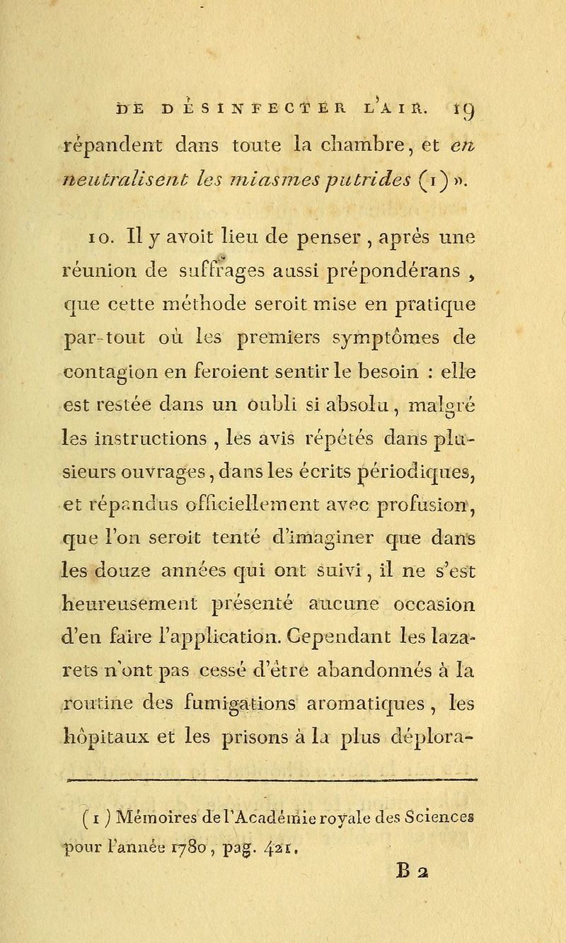 répandent dans toute la chambre, et en neutrcdlsent les miasmes putrides (i) >^. 10. Il y avoit lieu de penser , après une réunion de suffrages aussi préponderans ^ que cette méthode seroit mise en pratique par tout où les premiers symptômes de contagion en feroient sentir le besoin : elle est restée dans un oubli si absolu, malaré les instructions , les avis répétés dans plu- sieurs ouvrages, dans les écrits périodiques, et répandus officiellement avec profusion, que l'on seroit tenté d'imaginer que dans les douze années qui ont suivi, il ne s'est heureusement présenté aucune occasion d'en faire l'application. Cependant les laza- rets n'ont pas cessé d'être abandonnés à la routine des fumigations aromatiques , les hôpitaux et les prisons à la plus déplora* ( I} Mémoires de TAcadémie royale des Sciences pour Tannée 1780 , pag. 421.