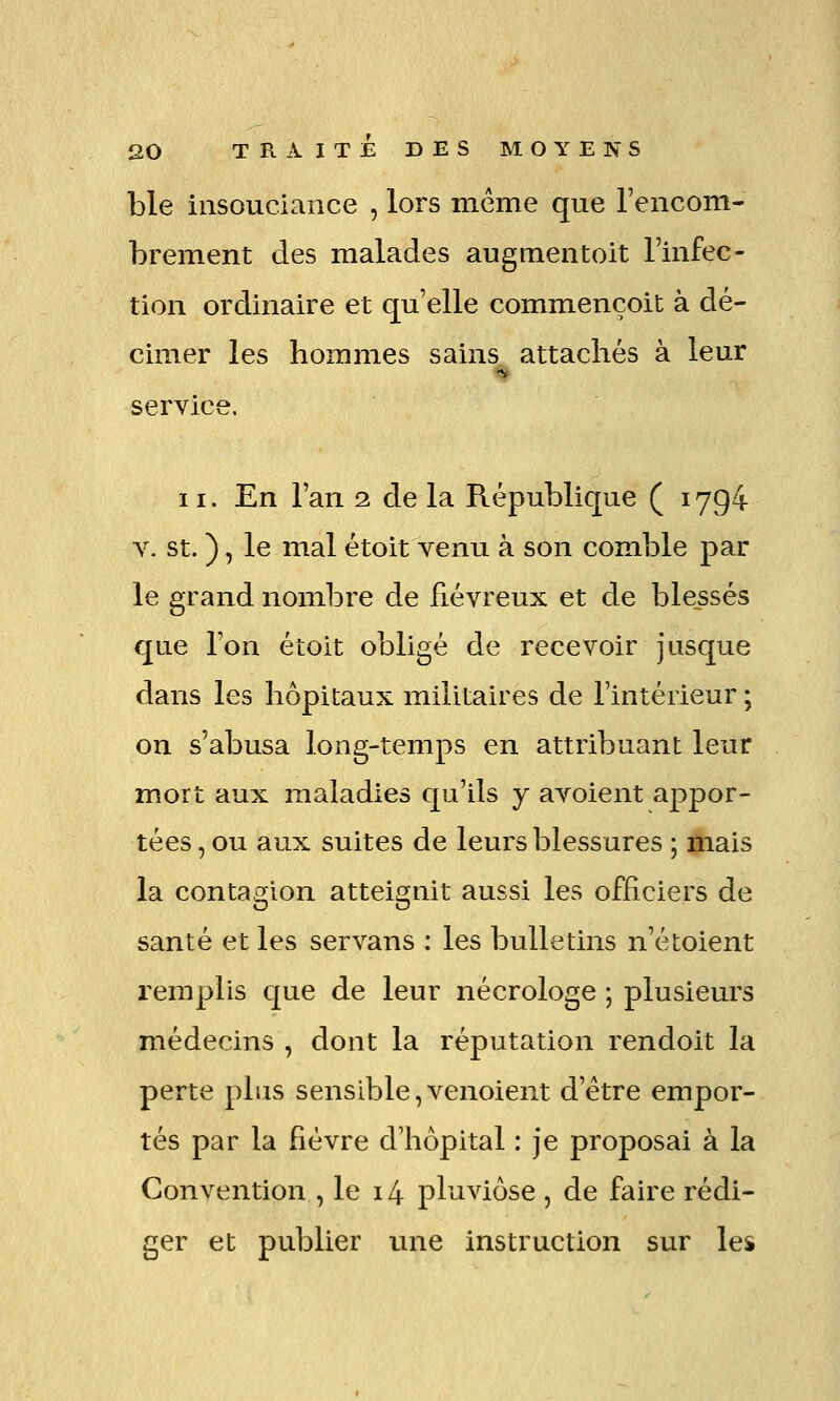 ble insouciance , lors même que l'encom- brement des malades augmentoit Inifee- tion ordinaire et qu'elle commençoit à dé- cimer les hommes sains attachés à leur service, II. En l'an 2. de la République ( 1794 V. st. ), le mal étoit venu à son comble par le grand nombre de fiévreux et de blessés que l'on étoit obligé de recevoir jusque dans les hôpitaux miliLaires de l'intérieur ; on s'abusa long-temps en attribuant leur mort aux maladies qu'ils y avoient appor- tées , ou aux suites de leurs blessures ; ^ais la contagion atteignit aussi les officiers de santé et les servans : les bulletins n'étoient l'emplis que de leur nécrologe ; plusieurs médecins , dont la réputation rendoit la perte plus sensible,venoient d'être empor- tés par la fièvre d'hôpital : je proposai à la Convention , le 14 pluviôse , de faire rédi- ger et publier une instruction sur les