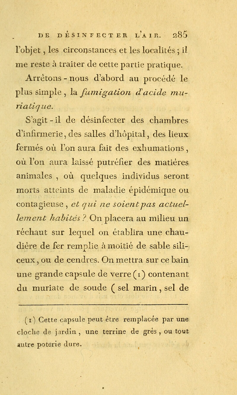 l'objet, les circonstances et les localités ; il me reste à traiter de cette partie pratique. Arrêtons - nous d'abord au procédé le plus simple , la fumigation dacide mu- ri a tique. S'agit - il de désinfecter des chambres d'infirmerie, des salles d'hôpital, des lieux fermés où l'on aura fait des exhumations , où l'on aura laissé putréfier des matières animales , où quelques individus seront morts atteints de maladie épidémique ou contagieuse , et qui ne soient pas actuel- lement habités ? On placera au milieu un réchaut sur lequel on établira une chau- dière de fer remplie à moitié de sable sili- ceux , ou de cendres. On mettra sur ce bain une grande capsule de Yerre(i) contenant du muriate de soude ( sel marin, sel de (i) Cette capsule peut être remplacée par une cloche de jardin , une terrine de grés , ou tout autre poterie dure.