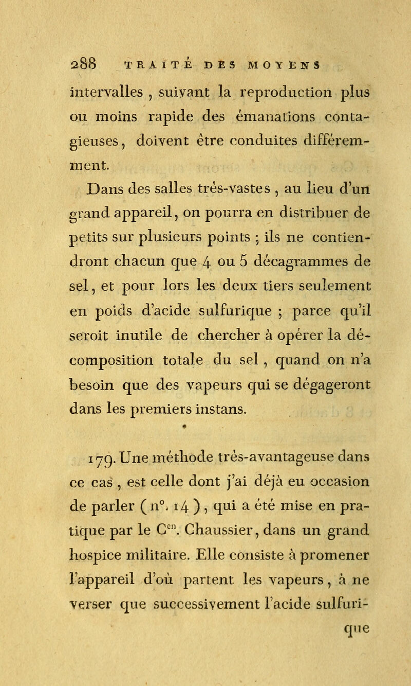 intervalles , suiyant la reproduction plus ou moins rapide des émanations conta- gieuses, doivent être conduites différem- ment. Dans des salles trés-vastes , au lieu d'un grand appareil, on pourra en distribuer de petits sur plusieurs points ; ils ne contien- dront chacun que 4 ou 5 décagrammes de sel, et pour lors les deux tiers seulement en poids d'acide sulfuric[ue ; parce qu'il seroit inutile de chercher à opérer la dé- composition totale du sel, quand on n'a besoin que des vapeurs c[ui se dégageront dans les premiers instans. 179. Une méthode trés-avantageuse dans ce cas , est celle dont j'ai déjà eu occasion de parler (n°. 14)5 qui ^ été mise en pra- tique par le C^. Chaussier, dans un grand hospice militaire. Elle consiste à promener l'appareil d'où partent les vapeurs, à ne verser que successivement l'acide sulfuri- qne