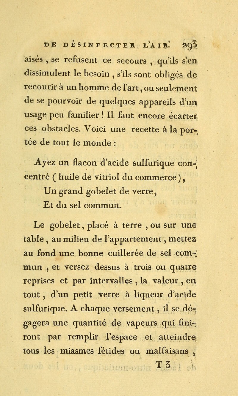 DE DÉSINFECTER jJklfL ôgS aisés , se refusent ce secours , qu'ils s'en dissimulent le besoin , s'ils sont obligés de recourir à un homme de l'art, ou seulement de se pourvoir de quelques appareils d'un usage peu familier ! Il faut encore écarter ces obstacles. Voici une recette à la por* tée de tout le monde : Ayez un flacon d'acide sulfurique con- centré ( huile de vitriol du commerce ), Un grand gobelet de verre, Et du sel commun. Le gobelet, placé à terre , ou sur une table , au milieu de l'appartement, mettez au fond une bonne cuillerée de sel corn-- mun , et versez dessus à trois ou quatre reprises et par intervalles , la valeur , en tout, d'un petit verre à liqueur d'acide sulfurique. A chaque versement, il se dé- gagera une quantité de vapeurs qui fini- ront par remplir l'espace et atteindre tous les miasmes fétides ou malfaisans 3 T3.. ,