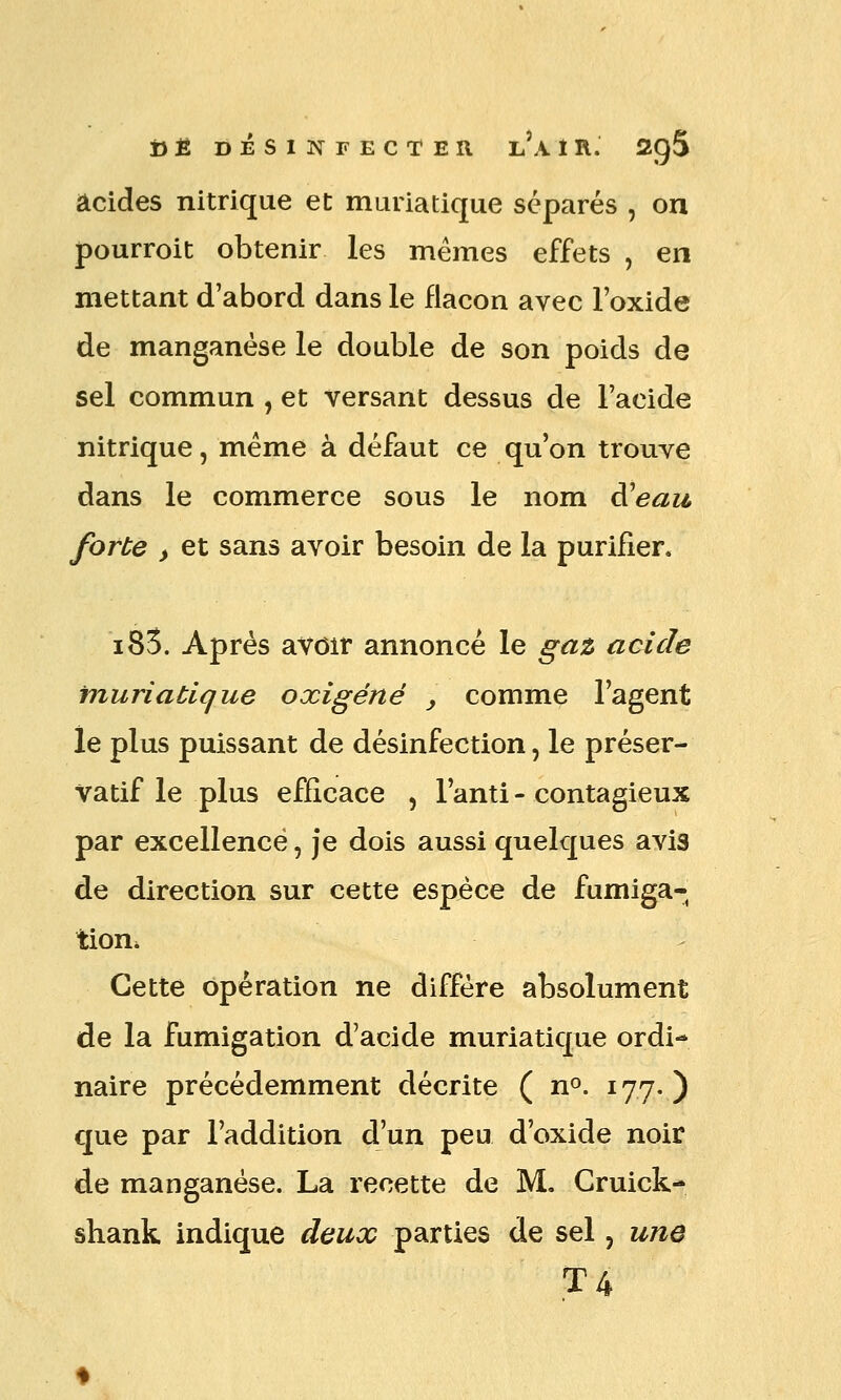 i)Ê DÉSINFECTER l'a Ï R. SQS acides nitrique et muriatique séparés , on pourroit obtenir les mêmes effets , en mettant d'abord dans le flacon avec l'oxide de manganèse le double de son poids de sel commun , et versant dessus de l'acide nitrique, même à défaut ce qu'on trouve dans le commerce sous le nom à^eau forte > et sans avoir besoin de la purifier. i83. Après avoir annoncé le gat acide muriatique oxigéné , comme l'agent le plus puissant de désinfection, le préser- vatif le plus efficace , l'anti - contagieux par excellence, je dois aussi quelques avis de direction sur cette espèce de fumiga- tion. Cette opération ne diffère absolument de la fumigation d'acide muriatique ordi- naire précédemment décrite ( n^. 177. ) que par l'addition d'un peu d'oxide noir de manganèse. La recette de M. Gruick- shank indique deux parties de sel, une T4