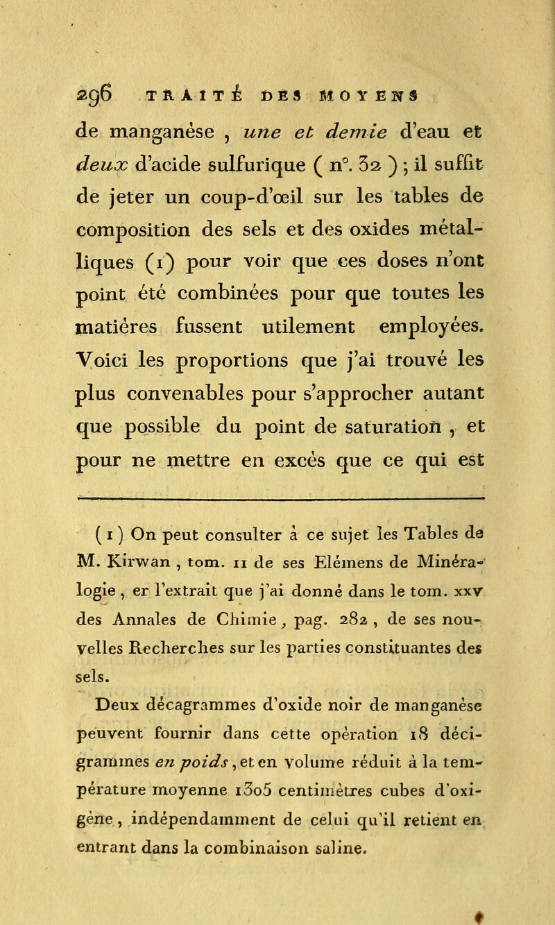 2g6 TilAîTÉ DÉS MOVEÎTS de manganèse , une et demie d'eau et deux d'acide sulfurique ( n°. Sa ) -, il suffit de jeter un coup-d'œil sur les tables de composition des sels et des oxides métal- liques (i) pour voir que ces doses n'ont point été combinées pour que toutes les matières fussent utilement employées. Voici les proportions que j'ai trouvé les plus convenables pour s'approcher autant que possible du point de saturation , et pour ne mettre en excès que ce qui est ( I ) On peut consulter à ce sujet les Tables de M. Kirwan , tom. ii de ses Elémens de Minéra- logie , er l'extrait que j'ai donné dans le tom. xxv des Annales de Chimie, pag. 282 , de ses nou- velles Recherches sur les parties constituantes des sels. Deux décagramraes d'oxide noir de manganèse peuvent fournir dans cette opération i8 déci- gràmmes e« ^c^ozû^j, et en volume réduit à la tem- pérature moyenne i3o5 centimètres cubes d'oxi- géne, indépendamment de celui qu'il retient en entrant dans la combinaison saline.