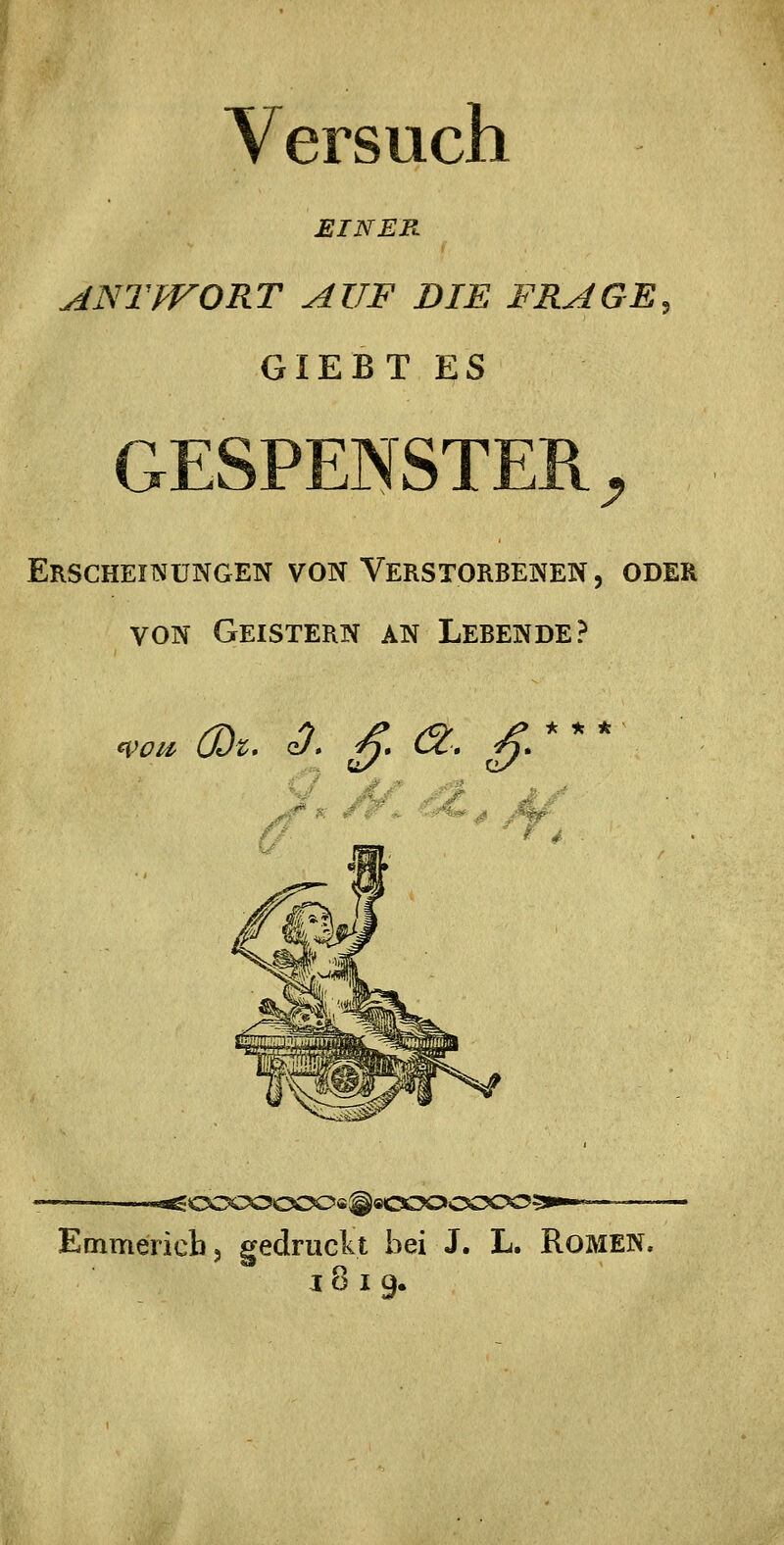 Versuch EINER 1 ANTPFORT AUF DIE FRAGE, GIEBT ES GESPENSTER ^ Erscheinungen von Verstorbenen , oder VON Geistern an Lebende? Woii' ÜJt* qJ* ^ Cc, ^. * * * # J» ^4 •■'^<s:x>:y^oo<i^9<xx><xs:>c^^p'^'^ Emmericb, gedruckt bei J. L. RoMEN. IOI9.