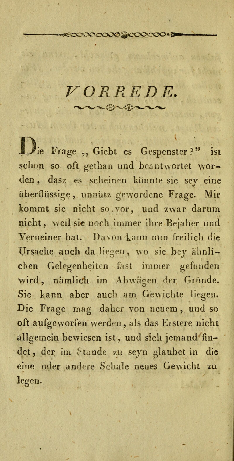 saSOCOOCOCO^COpcOO« ^ VORREDE, ie Frage ,, Giebt es Gespenster? ist schon so oft gethan und beaiitwortet wor- den , dasz es scheinen konnte sie sej eine überflüssige, unnütz gewordene Frage. Mir kommt sie nicht so.vor, und zwar darum nicht, weil si-c noch immer ihre Bejaher und Verneiner hat. Davon kann nun freilich die Ursache auch da liegen, wo sie bej ähnli- chen Gelegenheiten fvist immer gefunden wird, nämlich im Abwägen der Gründe. Sie kann aber aucli am Gewichte liegen. Die Frage mag daher von neuem , und so oft aufgeworfen werden, als das Erstere nicht allgemein bewiesen ist, und sich jemand fin- det, der im Sttinde zu sejn glaubet in die eine oder andere Schale neues Gewicht zu legen.