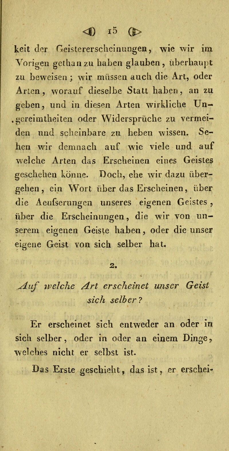keit der Geisterersclielnungen, wie wir im Vorigen getliaiizu haben glauben, überhaupt zu beweisen; wir müssen auch die Art, oder Arien, worauf dieselbe Stall haben, an zu geben, und in diesen Arten wirkliche Un- .gereimlheiten oder Widersprüche zu vermei- den und scheinbare zu heben wissen. Se- hen wir demnach auf wie viele und auf welche Arten das Erscheinen eines Geistes geschehen könne. Doch, ehe wir dazu über- gehen , ein Wort über das Erscheinen, über die Aeufserungen unseres eigenen Geistes , über die Erscheinungen, die wir von un- serem eigenen Geiste haben, oder die unser eigene Geist von sich selber hat. ^iif welche Art erscheinet unser Geist sich selber? Er erscheinet sich entweder an oder in sich selber, oder in oder an einem Dinge ? welches nicht er selbst ist. Das Erste geschieht, das ist, er erschei-