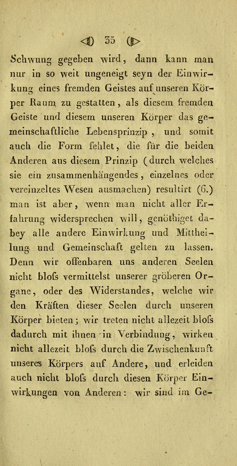 Scliwiing gegeben wird, dann kann man nur in so well ungeneigt seyn der Eiuwir- kunsj eines fremden Geistes auf unseren Kör- per Raum, zu gestalten, als diesem fremden Geiste und diesem unseren Körper das ge- meinschaftliche Lebensprinzip , und somit auch die Form fehlet, die für die beiden Anderen aus diesem Prinzip (durch welches sie ein zusammenhängendes , einzelnes oder vereinzeltes Wesen ausmachen) resuliirt (6.) man ist aber, wenn man nicht aller Er- fahrung widersprechen will, genöthiget da- bej alle andere Einwirkung und Mitthel- lung und Gemeinschaft gelten zu lassen. Denn wir offenbaren uns anderen Seelen nicht blofs vermittelst unserer gröberen Or- gane, oder des Widerstandes, welche wir den Kräften dieser Seelen durch unseren Körper bieten; war treten nicht allezeit blofs dadurch mit ihnen in Verbindung, wirken nicht allezeit blofs durch die Zwischenkunft imseres Körpers auf Andere, und erleiden auch nicht blofs durch diesen Körper Ein- wirkungen von Anderen: wir sind im Ge-