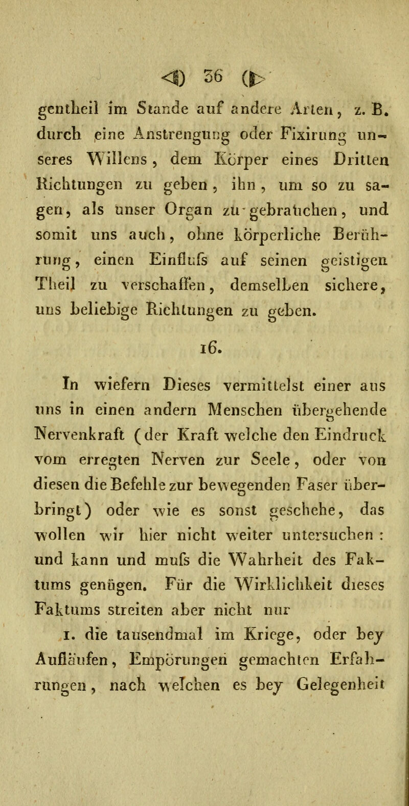 gentheil im Stande auf andere Arten, z. B. durch eine Anstrengung oder Fixirung un- seres Willens, dem Körper eines Dritten Richtungen zu geben , ihn , um so zu sa- gen, als unser Organ zu-gebrauchen, und somit uns auch, ohne körperliche Berüh- rung , einen Einflufs auf seinen geistigen Theil zu verschafi'en, demselben sichere, uns beliebige Richtungen zu geben. i6. In wiefern Dieses vermittelst einer ans uns in einen andern Menschen übergehende Nervenkraft (der Kraft welche den Eindruck vom erregten Nerven zur Seele, oder von diesen die Befehle zur bewegenden Faser über- bringt) oder wie es sonst geschehe, das wollen wir hier nicht weiter untersuchen : und kann und mufs die Wahrheit des Fak- tums genügen. Für die Wirklichkeit dieses Faktums streiten aber nicht nur I. die tausendmal im Kriege, oder bej Auflaufen, Empörungen gemachten Erfah- rungen , nach welchen es bej Gelegenheit