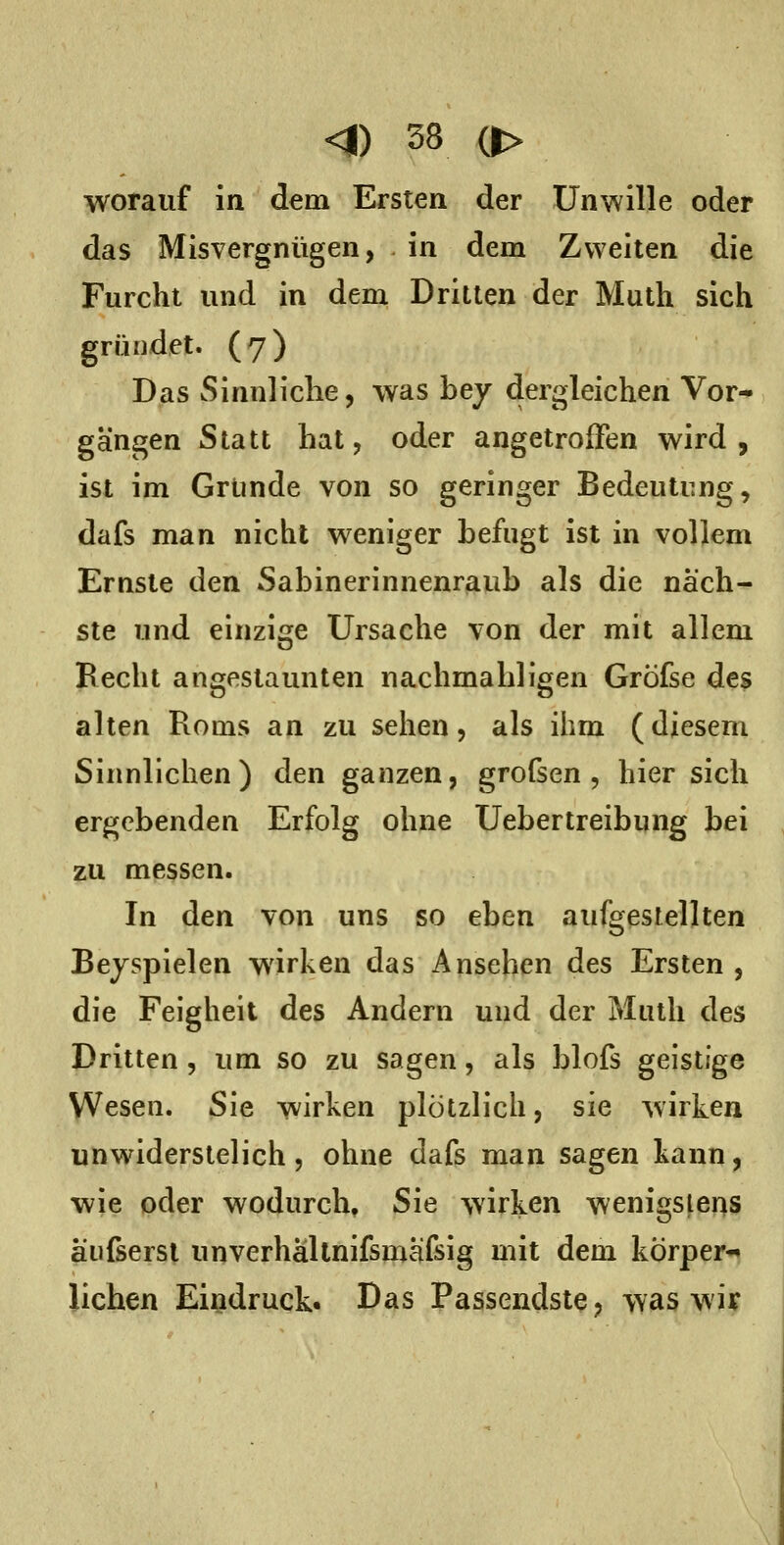 worauf in dem Ersten der Unwille oder das Misvergnügen, in dem Zweiten die Furcht und in dem Dritten der Muth sich gründet. (7) Das Sinnliche, was bey dergleichen Vor-^ gangen Statt hat, oder angetroffen wird, ist im Gründe von so geringer Bedeutung, dafs man nicht weniger befugt ist in vollem Ernste den Sabinerinnenraub als die näch- ste und einzige Ursache von der mit allem Becht angestaunten nachmahllgen Gröfse des alten Borns an zu sehen, als ihm (diesem Sinnlichen) den ganzen, grofsen , hier sich ergebenden Erfolg ohne Uebertreibung bei zu messen. In den von uns so eben aufgestellten Beispielen wirken das Ansehen des Ersten , die Feigheit des Andern und der Muth des Dritten, um so zu sagen, als blofs geistige Wesen. Sie wirken plötzlich, sie wirken unwiderstelich 5 ohne dafs man sagen kann, wie oder wodurch» Sie wirken wenigstens aiifsersl unverhällnifsmäfsig mit dem körper*» liehen Eindruck. Das Passendste, was wiir