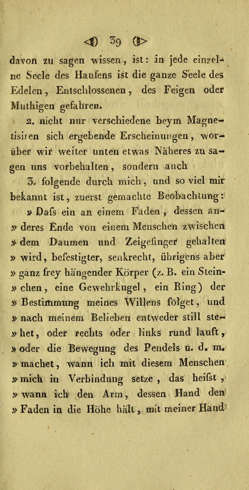 davon zu sagßn wissen, ist: in jede ein7el- ne Seele des Haufens ist die ganze Seele des Edelen, Entschlossenen, des Feigen oder Muthigen gefahren. 2. nicht nur verschiedene beym Magne- tisiren sich ergebende Erscheinungen, wor- über wir weiter unten etwas Näheres zu sa- gen uns vorbehalten, sondern auch 3. folgende durch mich, und so viel mir bekannt ist, zuerst gemachte Beobachtung: » Dafs ein an einem Faden , dessen an- 5> deres Ende von einem Menschen z'wischeii 3^ dem Daumen und Zeigefinger gehalten » wird, befestigter, senkrecht, übrigens aber » ganz frej hängender Körper (z. B. ein Stein- » chen, eine Gewehrkugel, ein Ring) der »Bestimmung meines Willens folget, und » nach meinem Belieben entweder still ste- »het, oder rechts oder links rund lauft, » oder die Bewegung des Pendels u. d. m» » machet, wann ich mit diesem Menschen »mich in Verbindung setze, das heifst , »wann ich den Arm, dessen Hand don »Faden in die Höhe hält, mit meiner Hand