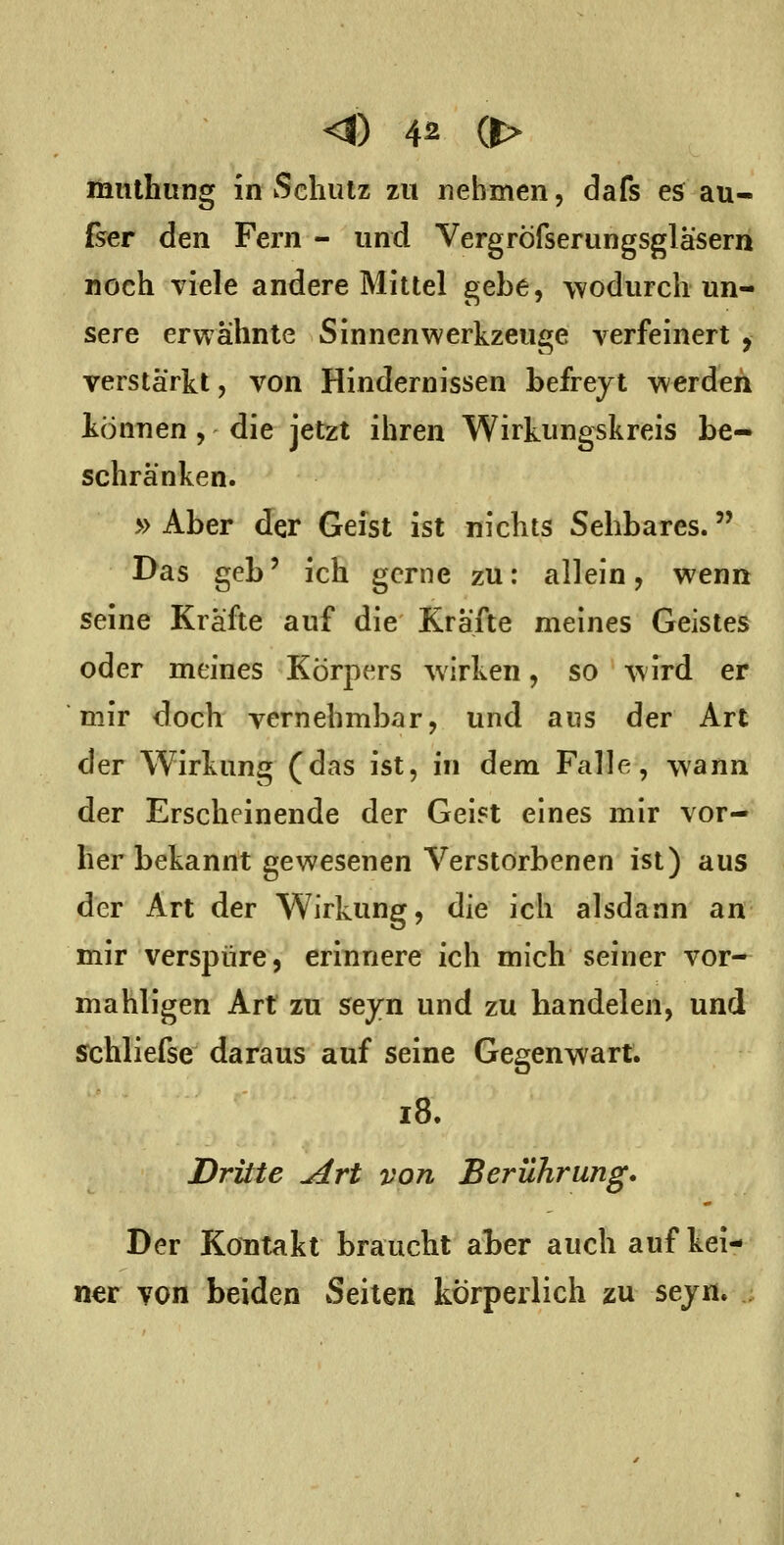 liantliiing in wSchutz zu nehmen, dafs e$ au- fser den Fern - und Vergröfserungsgläsern noch viele andere Mittel gebe, wodurch un- sere erwähnte Sinnen Werkzeuge verfeinert , verstärkt, von Hindernissen befrejt werden können, die jetzt ihren Wirkungskreis be- schränken. » Aber der Geist ist nichts Sehbares. Das geb' ich gerne zu: allein, wenn seine Kräfte auf die Kräfte meines Geistes oder meines Körpers wirken, so wird er mir doch vernehmbar, und ans der Art der Wirkung (das ist, in dem Falle, wann der Erscheinende der Gei^t eines mir vor- her bekannt gewesenen Verstorbenen ist) aus der Art der Wirkung, die ich alsdann an mir verspüre, erinnere ich mich seiner vor- mahligen Art zu seyn und zu handelen, und schliefse daraus auf seine Gegenwart. i8. Dritte ^rt von Berührung, Der Kontakt braucht aber auch auf kei- ner yon beiden Seiten körperlich zu sejn.