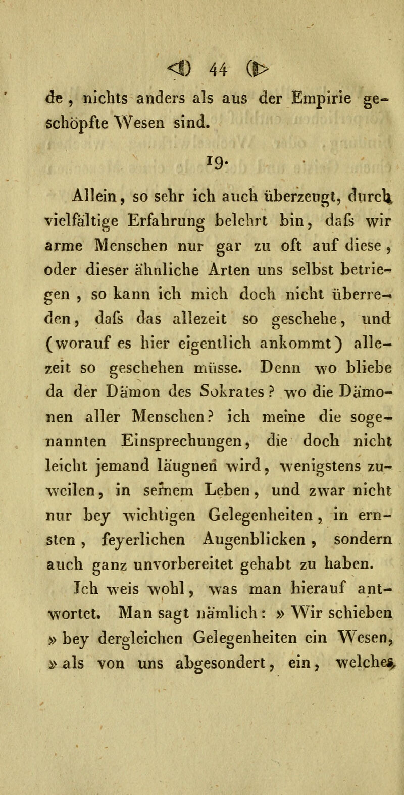 de , nichts anders als aus der Empirie ge- schöpfte Wesen sind. 19. Allein, so sehr ich auch überzeugt, durcl^, vielfältige Erfahrung belehrt bin, dafs wir arme Menschen nur gar zu oft auf diese, oder dieser ähuliche Arten uns selbst betrie- gen , so kann ich mich doch nicht überre- den , dafs das allezeit so geschehe, und (worauf es hier eigentlich ankommt) alle- zeit so geschehen müsse. Denn wo bliebe da der Dämon des Sokrates ? wo die Dämo- nen aller Menschen? ich meine die soge- nannten Einsprechungen, die doch nicht leicht jemand läugneri wird, wenigstens zu- weilen , in sernem Leben, und zwar nicht nur bey wichtigen Gelegenheiten, in ern- sten , fejerlichen Augenblicken, sondern auch ganz unvorbereitet gehabt zu haben. Ich weis wohl, was man hierauf ant- wortet. Man sagt nämlich: » Wir schieben » bey dergleichen Gelegenheiten ein Wesen, » als von uns abgesondert, ein, welche^