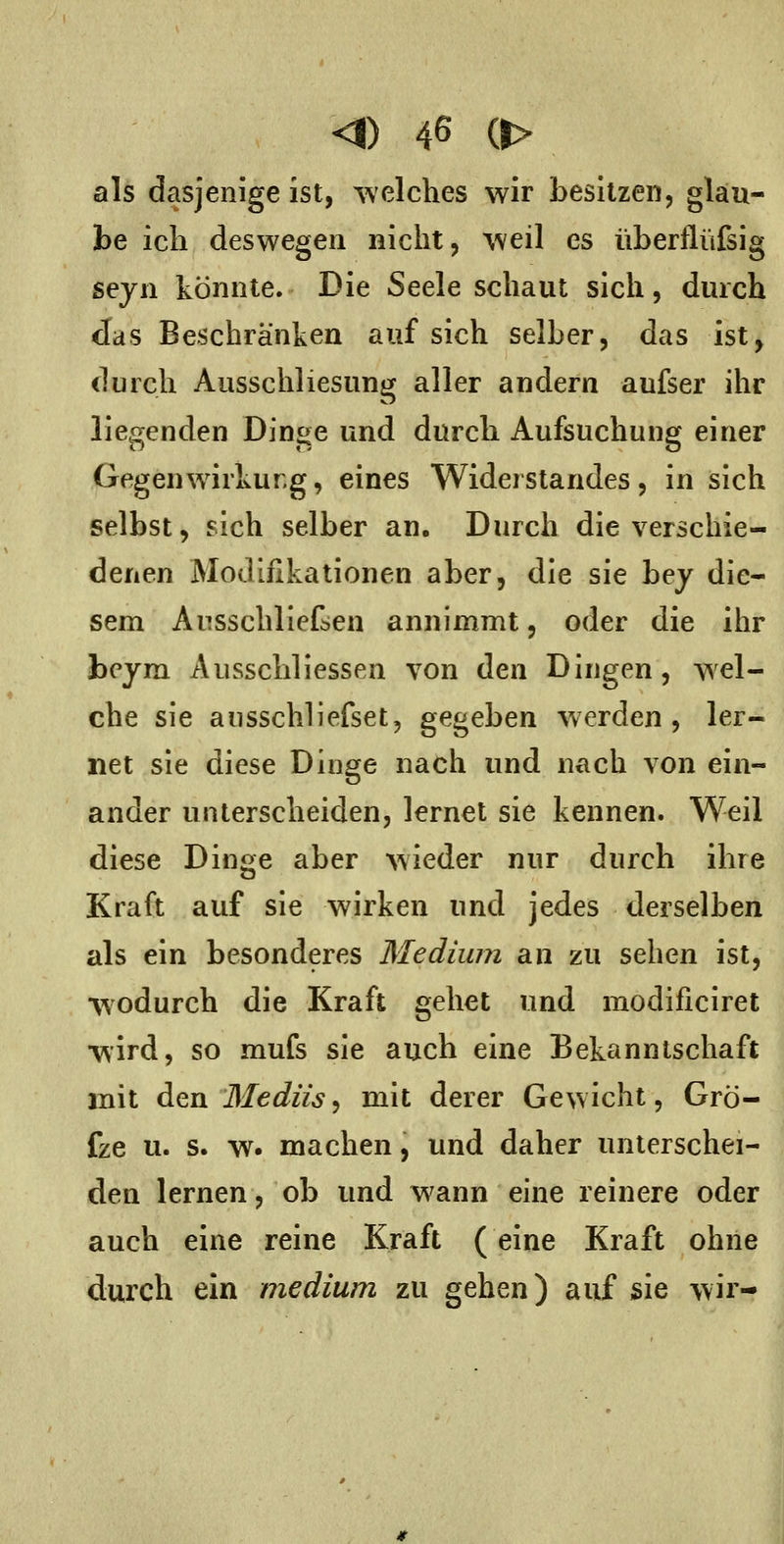 als dasjenige ist, -^velches wir besitzen, glau- be ich deswegen nicht, 'vveil es iiberflüfsig sejn könnte. Die Seele schaut sich, durch Jas Beschränken auf sich selber, das ist, durch Ausschliesung aller andern aufser ihr liegenden Dinge und durch Aufsuchung einer Gegenwirkung, eines Widerstandes, in sich selbst, sich selber an. Durch die verschie- denen Modifikationen aber, die sie bej die- sem Ausschliefsen annimmt, oder die ihr beym Ausschliessen von den Dingen, wel- che sie ausschliefset, gegeben werden, ler- net sie diese Dinge nach und nach von ein- ander unterscheiden, lernet sie kennen. Weil diese Dinge aber Avieder nur durch ihre Kraft auf sie wirken und jedes derselben als ein besonderes Medium an zu sehen ist, •wodurch die Kraft gehet und modificiret •wird, so mufs sie auch eine Bekanntschaft mit den Medü'sj mit derer Gewicht, Grö- fze u. s. w. machen, und daher unterschei- den lernen, ob und wann eine reinere oder auch eine reine Kraft (eine Kraft ohne durch ein medium zu gehen) auf sie wir-