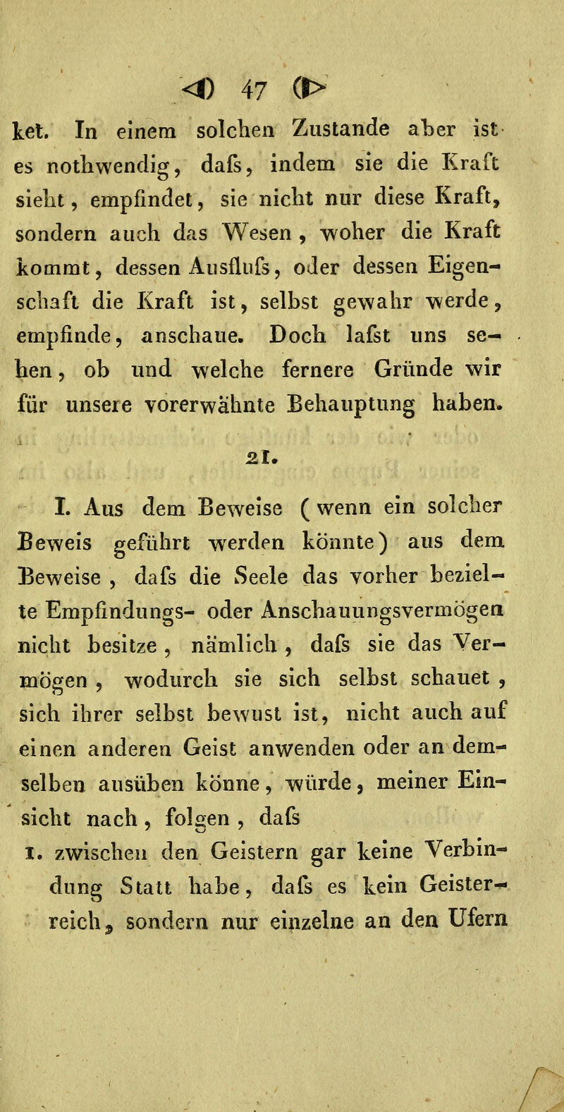 ket. In einem solchen Zustande aber ist es nothwendig, dafs, indem sie die Kraft sieht, empfindet, sie nicht nur diese Kraft, sondern auch das Wesen , woher die Kraft kommt, dessen Allsflufs, oder dessen Eigen- schaft die Kraft ist, selbst gewahr werde, empfinde, anschaue. Doch lafst uns se- hen , ob und welche fernere Gründe wir für unsere vorerwähnte Behauptung haben. zu I. Aus dem Beweise ( wenn ein solcher Beweis geführt werden könnte) aus dem Beweise , dafs die Seele das vorher beziel- te Empfindungs- oder Anschauungsvermögen nicht besitze , nämlich , dafs sie das Ver- mögen , wodurch sie sich selbst schauet , sich ihrer selbst bewust ist, nicht auch auf einen anderen Geist anwenden oder an dem- selben ausüben könne , würde , meiner Ein- sicht nach , folgen , dafs I. zwischen den Geistern gar keine Verbin- dung Statt habe, dafs es kein Geister- reich, sondern nur einzelne an den Ufern
