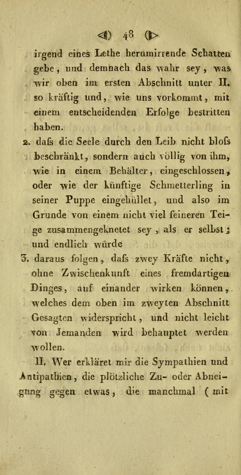 irgend eines Lethe herumirrende Schatten gebe, lind demnach das A^'ahr sey, was TV'ir oben im ersten Abschnitt unter IL so kräftig und ^ wie uns vorkommt, mit einem entscheidenden Erfolge bestritten haben. 2. daß» die Seele durch den Leib nicht blofs beschränkt, sondern auch völlig von ihm, wie in einem Behälter, eingeschlossen, oder wie der künftige Schmetterling in seiner Puppe eingehüllet, und also im Grunde von einem nicht viel feineren Tei- ge zusammengeknetet sej , als er selbst j und endlich würde 3. daraus folgen , dafs zwey Kräfte nicht, ohne Zvvischenkunft eines fremdartigen Dinges 5 auf einander wirken können, welches dem oben im zwejten Abschnitt Gesagten widerspricht, und nicht leicht von Jemanden wird behauptet werden wollen. IL Wer erkläret mir die Sympathien und Antipathien, die plötzliche Zu- oder Abnei- gung gegea etwas, die manchmal ( mit