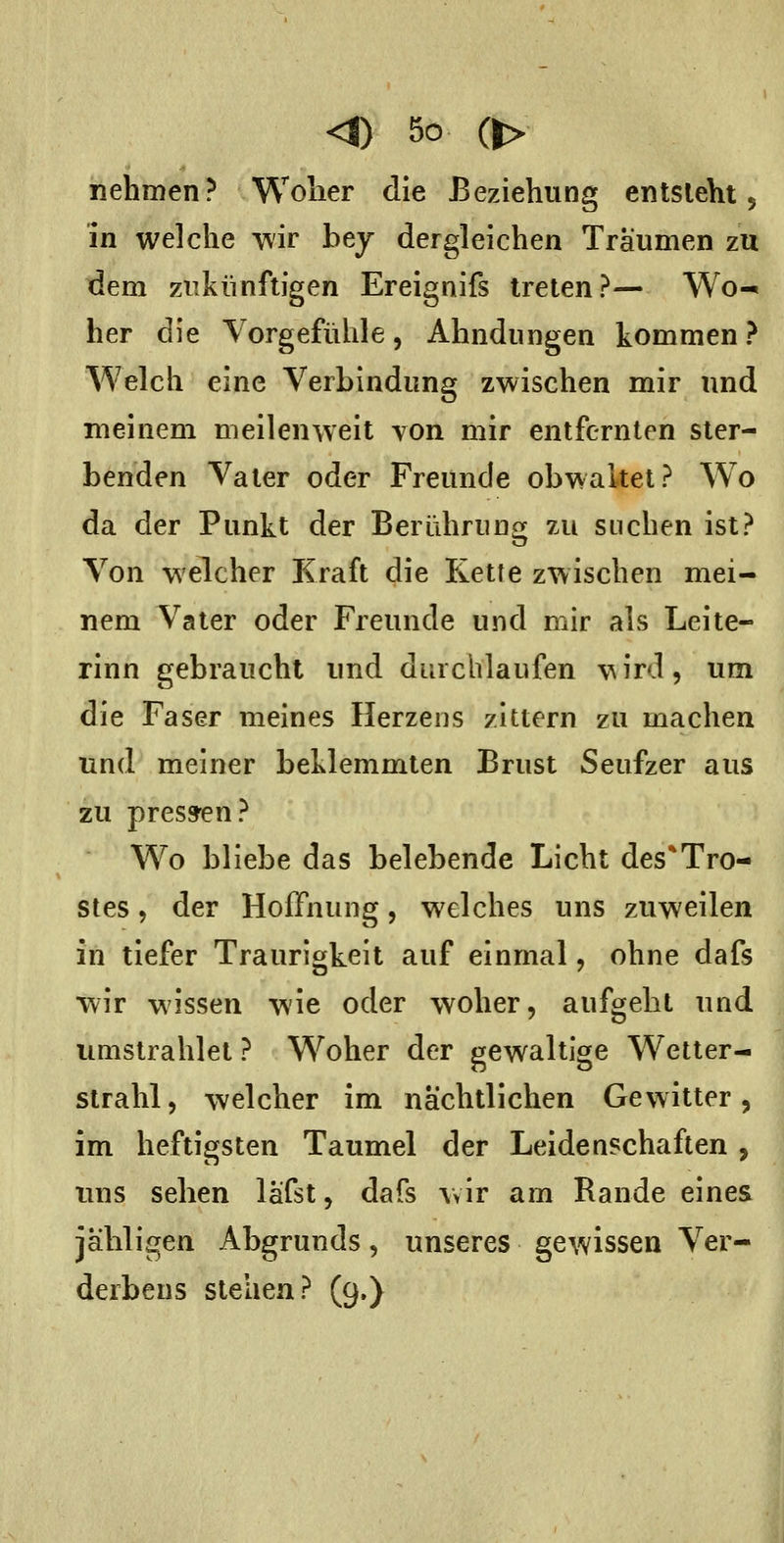nehmen? Wolier die Beziehung entsieht 5 in welche wir bey dergleichen Träumen zu dem zukünftigen Ereignifs treten?— Wo-* her die Vorgefühle, Ahndungen kommen ? Welch eine Verbindung zwischen mir und meinem meilenweit von mir entfernten ster- benden Vater oder Freunde obwaltet? Wo da der Punkt der Berühruno[ zu suchen ist? Von welcher Kraft die Kette zwischen mei- nem Vater oder Freunde und mir als Leite- rinn gebraucht und durchlaufen \^ird, um die Faser meines Herzens zittern zu machen und meiner beklemmten Brust Seufzer aus zu press'en? Wo bliebe das belebende Licht des*Tro- stes, der Hoffnung, welches uns zuweilen in tiefer Traurigkeit auf einmal, ohne dafs wir wissen wie oder woher, aufgeht und umstrahlet ? Woher der gewaltige Wetter- strahl, welcher im nächtlichen Gewitter, im heftigsten Taumel der Leidenschaften, uns sehen läfst, dafs wir am Rande eines jäbligen Abgrunds, unseres gewissen Ver- derbens stehen? (9.)