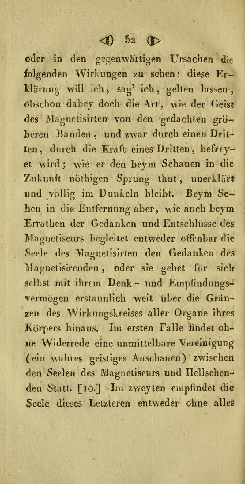 oder m den gcgem^'artigen Ursaclien die folgenden Wirkungen zu sehen: diese Er- llärung will ich, sag' ich, gelten lassen, obscbon dabey doch die Art, wie der Geist des Magnetisirlen von den gedachten £:rö- beren Banden , und zwar durch einen Drit- ten , durch die Kraft eines Dritten, befrej- et wird; wie er den beytn Schauen in die Zukunft nÖlhigen Sprung thut, unerklärt und völlig im Dunkeln bleibt. Beym Se- hen in die Entfernung aber, wie auch beym Erralhen der Gedanken und Entschlüsse des Maornetiseurs behieltet entweder offenbar die Seele des Magnetisirten den Gedanken des Magnetisirenden , oder sie gehet für sich selbst mit ihrem Denk- und Emnfindun^js- vermögen erstaunlich weit über die Grän- zen des Wirkungskreises aller Organe ihres Körpers hinaus. Im ersten Falle findet oh- ne Widerrede eine unmittelbare Vereinigung (ein wahres geistiges Anschauen) zwischen den Seelen des Magnetiseurs und Hellsehen- den Statt. [lo.] Im zweyten empfindet die Seele dieses Letzteren entweder ohne alles