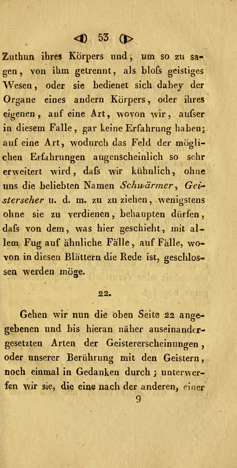 Zuthun ihres Körpers und, um so zu sa- gen 5 von ihm gelrennt, als blofs geistiges Wesen, oder sie bedienet sich dabey der Organe eines andern Körpers, oder ihres eigenen, auf eine Art, wovon ^vir, aufser in diesem Falle, gar keine Erfahrung haben; auf eine Art, wodurch das Feld der mögli- chen Erfahrungen augenscheinlich so sehr erweitert wird, dafs wir kühnlich, ohne uns die beliebten Namen Schwärmer^ Gei-* sterseher u. d. m, zu zu ziehen, wenigstens ohne sie zu verdienen, behaupten dürfen, dafs von dem, was hier geschieht, mit al- lem Fug auf ähnliche Fälle, auf Fälle, wo-- von in diesen Blättern die Rede ist, geschlos- sen werden möge. 22. Gehen wir nun dLe oben Seite 22 ange- gebenen und bis hieran näher auseinander- gesetzten Arten der Geistererscheinungen, oder unserer Berührung mit den Geistern, noch einmal in Gedanken durch; unterwer- fen wir sie, die eine nach der anderen, einer 9