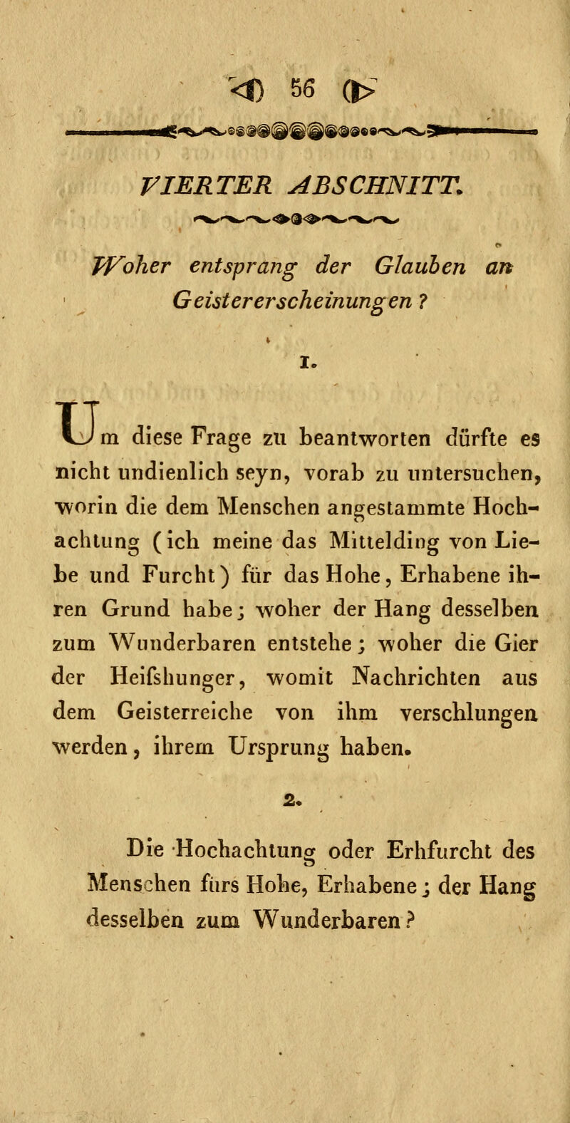 riERTER ABSCHNITT. TVolier entsprang der Glauben an Geister er scheinungen 7 I. u, m diese Frage zu beantworten dürfte es nicht nndienlich seyn, vorab zu untersuchen, worin die dem Menschen angestammte Hoch- achtung (ich meine das Mittelding von Lie- be und Furcht) für das Hohe, Erhabene ih- ren Grund habe; woher der Hang desselben zum Wunderbaren entstehe; woher die Gier der Heifshunger, womit Nachrichten aus dem Geisterreiche von ihm verschlungea werden, ihrem Ursprung haben. 2. Die Hochachtunof oder Erhfurcht des Menschen fürs Hohe, Erhabene j der Hang desselben zum Wunderbaren?