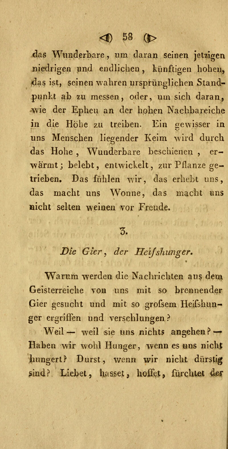 <D SS (|> das Wunderbare 5 um daran seinen jetzigen niedrigen und endlichen, künftigen hoben, <da3 ist, seinen wahren ursprünglichen Stand- punkt ab zu messen, oder, um sich daran,, «wie der Epheu an der hoben Nacbbareiche in die Höbe zu treiben. Ein «gewisser in uns Menschen liegender Keim wird durch das Hohe , Wunderbare beschienen , er- wärmt; belebt, entwickelt, zur Pflanze ge- trieben. Das fühlen wir, das erhebt uns, das macht uns Wonne, das macht uns fiicht selten weinen vor Freude. Die Gier, der Heijshunger» 9 Warum werden die Nachrichten aus dem Geisterreiche von uns mit so brennender Gier gesucht und mit so grofsem Heifshun- ger ergriffen und verschlungen? Weil — weil sie uns nichts angehen ? — Haben wir wohl Hunger, wenn es uns nicht jhungert? Durst, wenn wir nicht dürstig ^ind? Liebet, tiasset, hoffet, fürchte;! im: