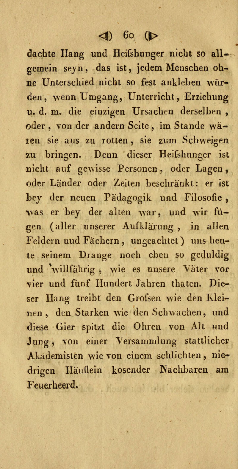 dachte Hang und Heifshunger nicht so all- gemein sejn, das ist, jedem Menschen oh- ne Unteischied nicht so fest ankleben ^'sür- den, wenn Umgang, Unterricht, Erziehung u. d. m. die einzigen Ursachen derselben , oder , von der andern Seite, im Stande Ava- len sie aus zu rotten, sie zum Schweigen zu bringen. Denn dieser Heifshunger ist nicht auf gev^isse Personen, oder Lagen, oder Länder oder Zeiten beschränkt: er ist hcy der neuen Pädagogik und Filosofie , was er bey der alten war, und wir fü- gen (aller unserer Aufklärung , in allen Feldern und Fächern , ungeachtet) uns heu- le seinem Drange noch eben so geduldig imd Villfährig , wie es unsere Väter vor vier und fünf Hundert Jahren thaten. Die- ser Hang treibt den Grofsen wie den Klei- nen , den Starken wie den Schwachen, und diese Gier spitzt die Ohren von Alt und Jung, von einer Versammlung stattlicher Akademisten wie von einem schlichten , nie- drigen Häuflein kosender Nachbarea am Fcuerheerd.