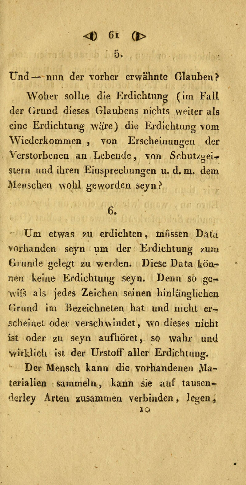 5. Und— mm der vorher erwähnte Glauben ^ Woher sollte die Erdichtung (im Fall der Grund dieses Glaubens nichts weiter als eine Erdichtung wäre) die Erdichtung vom Wiederkommen , von Erscheinungen der Verstorbenen an Lebende, von Schutzsei-!« Stern und ihren Einsprechungen u. d. m. dem Menschen wohl geworden seyn? Um etwas zu erdichten ^ miissen Data vorhanden seyn um der Erdichtung zum Grunde gelegt zu werden. Diese Data kön- nen keine Erdichtung seyn. Denn so ge- wifs als jedes Zeichen seinen hinlänglichen Grund im Bezeichneten hat und nicht er- scheinet oder verschwindet, wo dieses nicht ist oder zu seyn aufhöret, sq wahr und vyirklich ist der Urstoff aller Erdichtung. Der Mensch kann die vorhandenen Ma- terialien sammeln, kann sie auf tausen- derley Arten zusammen verbinden, legen^