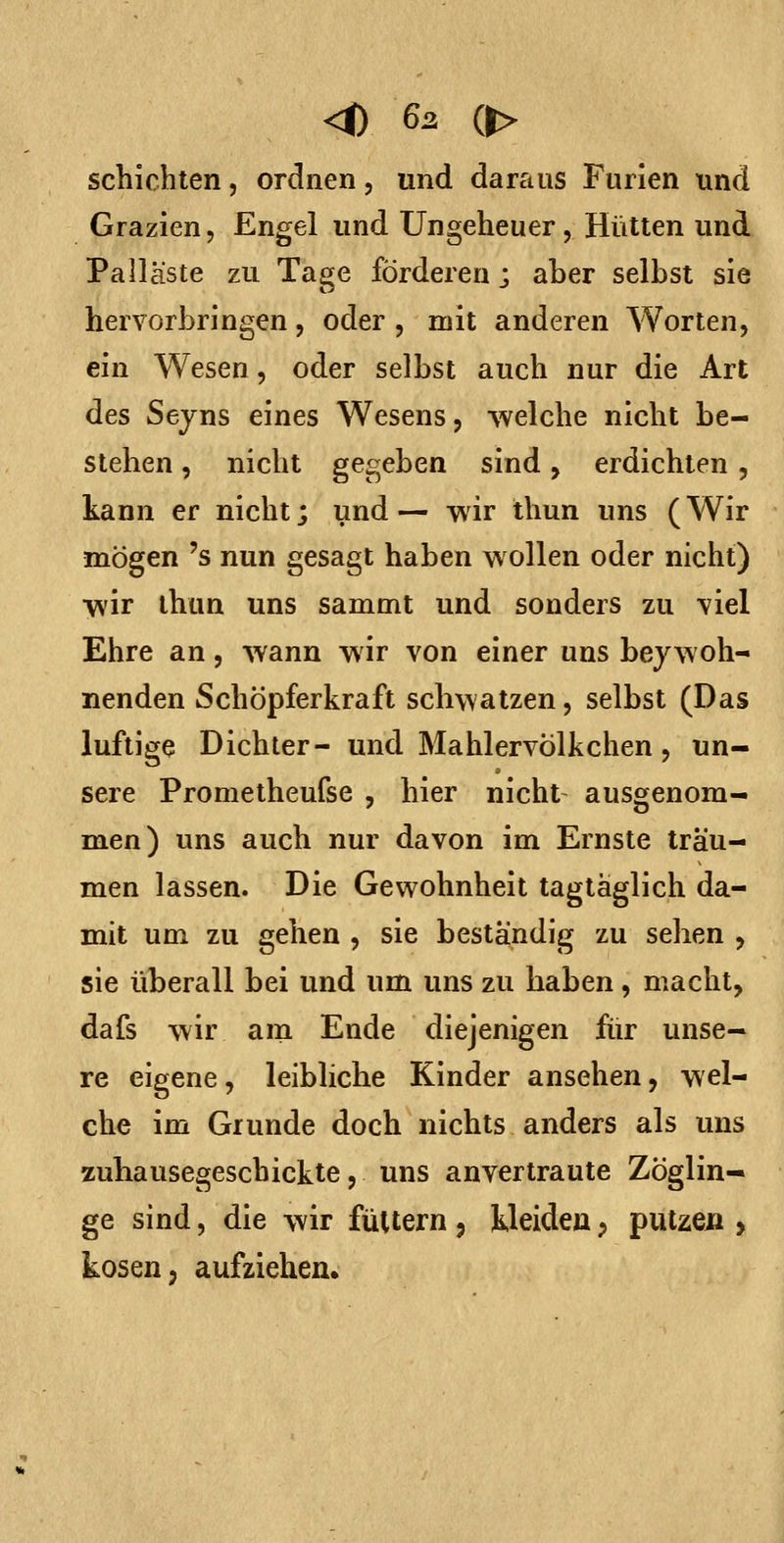 <0 6^ (> schichten, ordnen, und daraus Furien und Grazien, Engel und Ungeheuer, Hütten und Palläste zu Tage förderen; aber selbst sie hervorbringen, oder , mit anderen Worten, ein Wesen, oder selbst auch nur die Art des Seyns eines Wesens, welche nicht be- stehen , nicht gegeben sind, erdichten, kann er nicht; und — wir Ihun uns (Wir mögen 's nun gesagt haben wollen oder nicht) wir thun uns sammt und sonders zu viel Ehre an, wann wir von einer uns bey woh- nenden Schöpferkraft schwatzen, selbst (Das luftige Dichter- und Mahlervölkchen, un- sere Prometheufse , hier nicht ausgenom- men) uns auch nur davon im Ernste träu- men lassen. Die Gewohnheit tagtäglich da- mit um zu gehen , sie beständig zu sehen , sie überall bei und um uns zu haben, macht, dafs wir am Ende diejenigen für unse- re eigene, leibliche Kinder ansehen, wel- che im Grunde doch nichts anders als uns zuhausegeschickte, uns anvertraute Zöglin- ge sind 5 die wir füttern , kleiden ^ putzen , kosen, aufziehen.