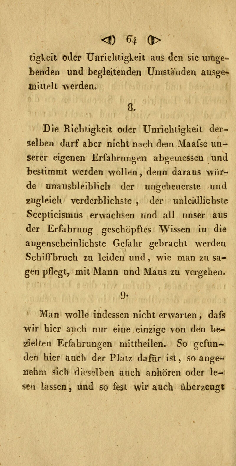 ligkeit oder Unrichtigkeit aus den sie umge- benden und begleitenden Umstanden ausge* mittelt werden. 8. Die Richtigkeit oder Unrichtigkeit der- selben darf aber nicht nach dem Maafse un- serer eigenen Erfahrungen abgemessen und bestimmt werden wollen, denn daraus wür- de unausbleiblich der ungeheuerste und zugleich verderblichste , der unleidlichste Sceplicismus erwachsen und all unser aus der Erfahrung geschöpftes Wissen in die augenscheinlichste Gefahr gebracht werden Schiffbruch zu leiden und, wie man zusa- gen pflegt, mit Mann und Maus zu vergehen, 9- Man wolle indessen nicht erwarten, dafs wir hier auch nur eine einzige von den be- zielten Erfahrungen mittheilen. So gefun- den hier auch der Platz dafür ist, so ange- nehm sich dieselben auch anhören oder le- sen lassen, Und so fest wir auch überzeugt