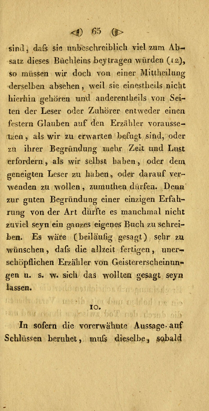 satz dieses Büchleins beitragen würden (12), so müssen wir doch von einer Mittheilung derselben absehen, weil sie einestheils nicht hierhin gehören und anderentheils von Sei- ten der Leser oder Zuhörer entweder einen festern Glauben auf den Erzähler vorausse- tzen 5 als wir zu erwarten befugt sind, oder zu ihrer Beofründuns: mehr Zeit und Lust erfordern, als wir selbst haben, oder dem geneigten Leser zu haben, oder darauf ver- wenden zu wollen, zumuthen dürfen. Denn zur guten Begründung einer einzigen Erfah- rung von der Art dürfte es manchmal nicht zuviel seyn ein ganzes eigenes Buch zu schrei- ben. Es wäre (beiläufig gesagt) sehr zu wünschen, dafs die allzeit fertigen, uner- schöpflichen Erzähler von Geistererscheinun- gen u. s. w. sich das wollten gesagt seyn lassen. 10, In sofern die vorerwähnte Aussage- auf Schlüssen beruhet, mufs dieselbe, sobald