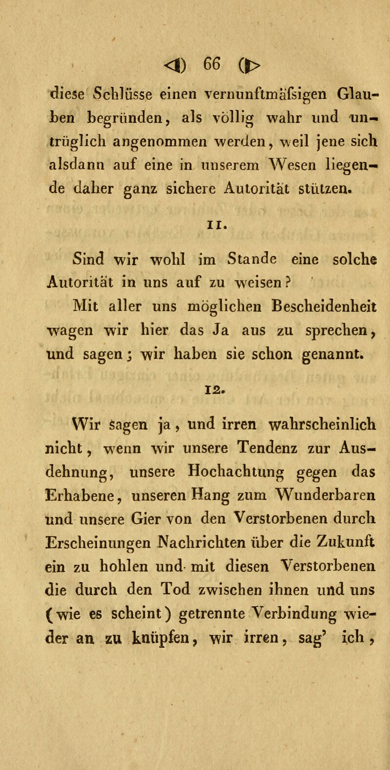 diese Schlüsse einen vernunftmäfsigen Glau- ben begründen, als völlig wahr und un- trüglich angenommen werden, weil jene sich alsdann auf eine in unserem Wesen liegen- de daher ganz sichere Autorität stützen» ir. Sind wir wohl im Stande eine solche Autorität in uns auf zu weisen ? Mit aller uns möglichen Bescheidenheit wagen wir hier das Ja aus zu sprechen, und sagen; wir haben sie schon genannt. 12. Wir Sagen ja, und irren wahrscheinlich nicht, wenn wir unsere Tendenz zur Aus- dehnung, unsere Hochachtung gegen das Erhabene, unseren Hang zum Wunderbaren und unsere Gier von den Verstorbenen durch Erscheinungen Nachrichten über die Zukunft ein zu hohlen und mit diesen Verstorbenen die durch den Tod zwischen ihnen und uns (wie es scheint) getrennte Verbindung wie- der an zu knüpfen, wir irren, sag' ich,