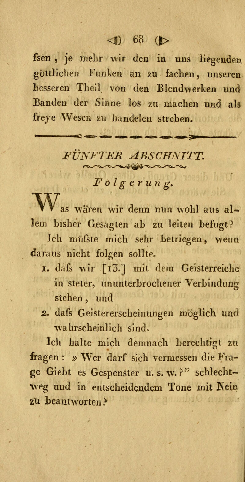 fsen 5 je mehr v,iT den in uns liegenden göttlichen Funken an zu fachen j unseren Lesseren Theii von den Blendwerken und Banden der Sinne los zu machen und als freye Wesen zu handelen streben. w, FÜNFTER ABSCHNITT. Folgerung, as wären wir denn nun wohl aus al- lem bisher Gesagten ab zu leiten befugt? Ich müfste mich sehr betriegen, wenn daraus nicht folgen sollte. I. dafs wir [i3.] mit dem Geisterreiche in steter, ununterbrochener Verbindung stehen , und 5. dafs Geistererscheinungen möglich und Ava hrscheinlich sind. Ich halte mich demnach berechtigt zu fragen : » Wer darf sich vermessen die Fra- ge Giebt es Gespenster u. s. \v. ? schlecht- weg und in entscheidendem Tone mit Kein zu beantworten ?