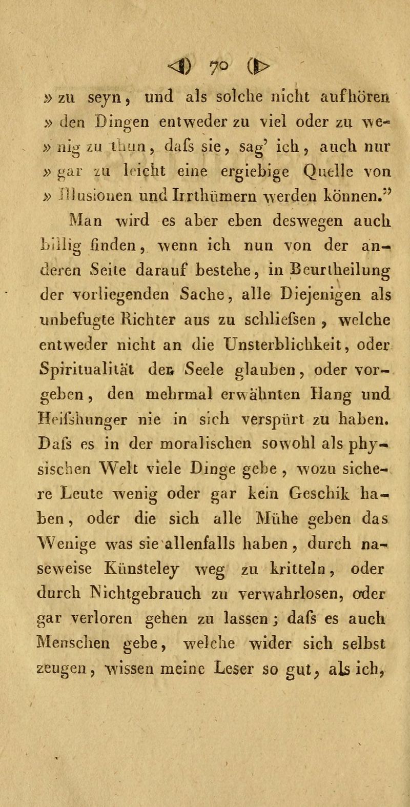 » zu sejn 5 und als solche nicht aufhören » den Dingten entweder zu viel oder zu we-= » nig zu tluin 5 dafs sie, sag' ich 5 auch nur » gar zu It'icht eine ergiebige Quelle von » Illusionen und Irrthümern vverden können.*' Man wird es aber eben deswegen auch billig finden, wenn ich nun von der an- deren Seite darauf bestehe, in Beuriheilung der vorliegenden Sache, alle Diejenigen als unbefugte Richter aus zu schliefsen , welche entweder nicht an die Unsterblichkeit, oder Spiritualität dcR Seele glauben, oder vor- geben , den mebrmal erwähnten Hang und Heifshunger nie in sich verspürt zu haben. Dafs es in der moralischen sowohl als phy- sischen Welt viele Dinge gebe , wozu siche- re Leute wenig oder gar kein Geschik ha- ben , oder die sich alle Mühe geben das Wenige was sie allenfalls haben, durch na- seweise KünStelej weg zu kritteln, oder durch INichtgebrauch zu verwahrlosen, oder gar verloren gehen zu lassen; dafs es auch Menschen gebe, welche wider sich selbst zeugen, wissen meine Leser so gut; als ich,