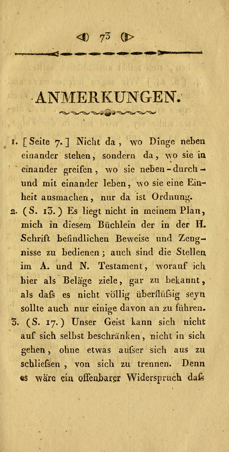 •ANMERKUNGEN. 1. [ Seite 7. ] Nicht da , wo Dinge neben einander stehen, sondern da, wo sie ia einander greifen , wo sie neben - durch - und mit einander leben, ^\o sie eine Ein- heit ausmachen, nur da ist Ordnung. 2. (S. i3.) Es liegt nicht in meinem Plan, mich in diesem Büchlein der in der H. Schrift befindlichen Beweise und Zeug- nisse zu bedienen; auch sind die Stellen im A. und N. Testament, worauf ich hier als Beläge ziele, gar zu bekannt, als dafs es nicht völlig überflüfsig seju sollte aucb nur einige davon an zu führen. 5. (S. 17.) Unser Geist kann sich nicht auf sich selbst beschränken, nicht In sich gehen, ohne etwas aufser sich aus zu schliefsen , von sich zu trennen. Denn «s wäre €iu offenbarer Widerspruch dafe