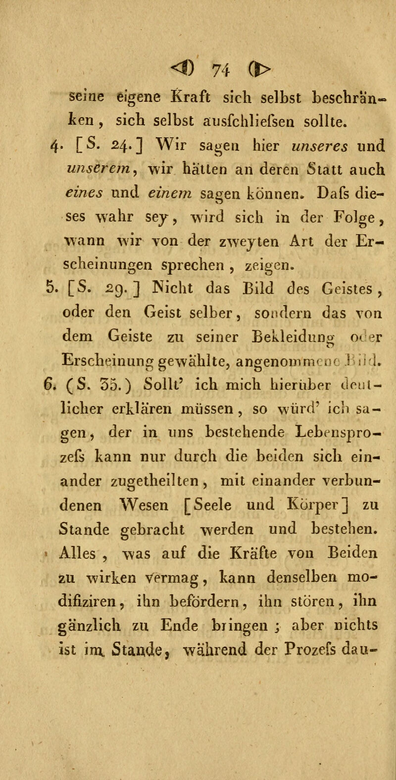 seine eigene Kraft sich selbst beschran- ken , sich selbst ausfchliefsen sollte. 4. [S. 24.] Wir sagen hier unseres und unserem^ wir hallen an deren Statt auch eines und einem sagen können. Dafs die- ses wahr sey, w^ird sich in der Folge, wann wir von der zwejten Art der Er- scheinungen sprechen , zeigen. 5. [S. 29. ] INicht das Bild des Geistes, oder d.en Geist selber, sondern das von dem Geiste zu seiner Bekleidunor 0(^ er Erscheinung gewählte, angenommene .1 lil, 6. (S. 55.) Sollt' ich mich hierüber donl- licher erklären müssen, so würd' ich sa- gen , der in uns bestehende Lebc^nspro- zefs kann nur durch die beiden sich ein- ander zugelheillen , mit einander verbun- denen Wesen [Seele und Körper] zu Stande gebracht werden und besteben. « Alles , was auf die Kräfte von Beiden zu wirken vermag, kann denselben mo- difiziren, ihn befördern, ihn stören, ihn gänzlich zu Ende bringen ; aber nichts ist inx Stande, während der Prozefs dau-