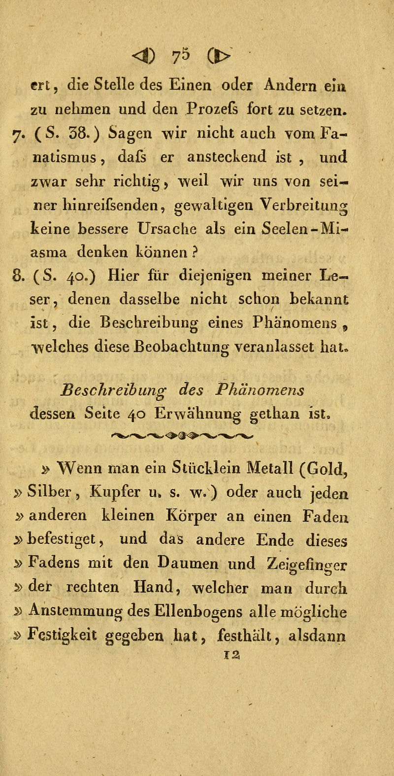 ert, die Stelle des Einen oder Andern ein zu nehmen und den Prozefs fort zu setzen. 7. (S. 38.) Sagen wir nicht auch vom Fa- natismus 5 dafs er ansteckend ist , und zwar sehr richtig > weil wir uns von sei- ner hinreifsenden, gewaltigen Verbreitung keine bessere Ursache als ein Seelen-Mi- asma denken können ? 8. (S. 40.) Hier für diejenigen meiner Le- ser, denen dasselbe nicht schon bekannt ist, die Beschreibung eines Phänomens ^ welches diese Beobachtung veranlasset hat» Beschreibung des Phänomens dessen Seite 40 Erwähnung gethan ist» )^ Wenn man ein Stücklein Metall (Gold, » Silber, Kupfer u» s. w.) oder auch jeden » anderen kleinen Körper an einen Faden ^befestiget, und das andere Ende dieses ^ Fadens mit den Daumen und Zeigefinger s> der rechten Hand, welcher man durch y> Anstemmung des Ellenbogens alle mögliche ^ Festigkeit gegeben hat, festhält, alsdann