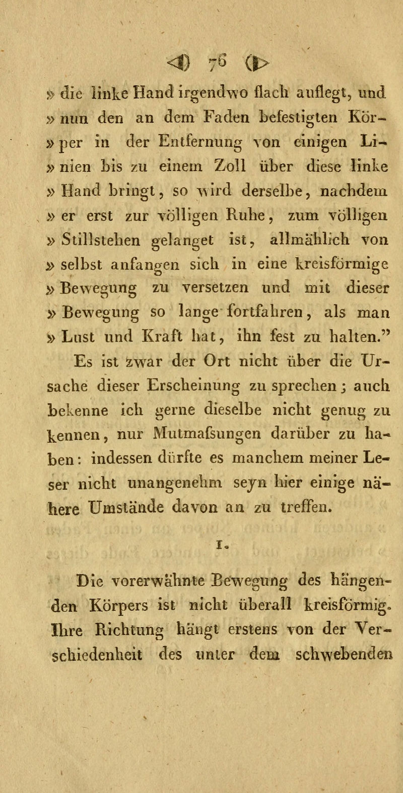 7b (|> » die ihike Hand irgendwo flach auflegt, und » nun den an dem Faden befestigten Kor- »per in der Entfernung von einigen Li- »nien bis zu einem Zoll über diese linke » Hand bringt, so A\ird derselbe, nachdem » er erst zur völligen Ruhe, zum völligen » Stillstehen gelanget ist, allmählich von » selbst anfangen sich in eine kreisförmige »Bewegung zu versetzen und mit dieser » Bewegung so lange fortfahren, als man »Lust und Kraft hat, ihn fest zu halten. Es ist zwar der Ort nicht über die Ur- sache dieser Erscheinung zu sprechen; auch bekenne ich gerne dieselbe nicht genug zu kennen, nur Mutmafsungen darüber zu ha- ben : indessen dürfte es manchem meiner Le- ser nicht unangenehm sejn hier einige nä- here Umstände davon an zu treffen. I. Die vorerwähnte Bewegung des hängen- den Körpers ist nicht überall kreisförmig. Ihre Richtung hängt erstens von der Ver- schiedenheit des unter dem schwebenden