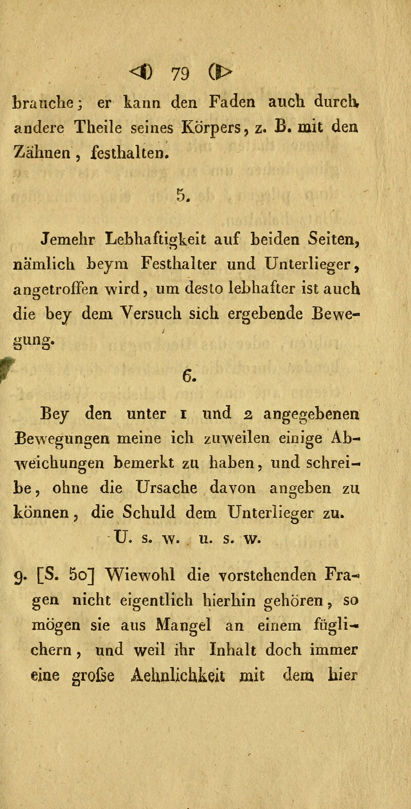 brauche; er kann den Faden auch durch andere Theile seines Körpers, z. B. mit den Zähnen, festhalten. 5. Jemehr Lebhaftigkeit auf beiden Seiten, nämlich beyra Festhalter und ünterlieger, angetroffen wird, um desto lebhafter ist auch die bey dem Versuch sich ergebende Bewe- r ;ung. 6. Bej den unter i und 2. angegebenen Bewegungen meine ich zuweilen einige Ab- weichungen bemerkt zu haben, und schrei- be 5 ohne die Ursache davon angeben zu können 3 die Schuld dem Unterlieger zu. Ü. s. w. u. s. w. 9. [S. 5o] Wiewohl die vorstehenden Fra-» gen nicht eigentlich hierhin gehören ^ so mögen sie aus Mangel an einem fügli^ ehern, und weil ihr Inhalt doch immer eine große Aehnlichkeit mit dem hier
