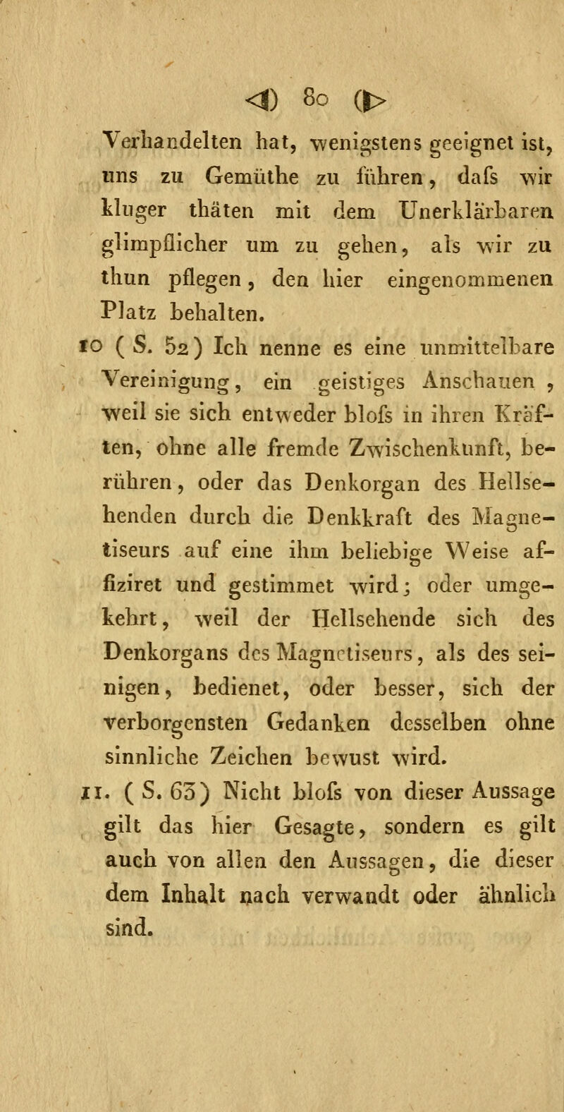 Verhandelten hat, wenigstens geeignet ist, uns zu Gemüthe zu führen, dafs wir kluger thäten mit dem Unerklarharen glimpflicher um zu gehen, als wir zu thun pflegen, den hier eingenommenen Platz behalten. 10 ( S. 52) Ich nenne es eine unmittelbare Vereinigung, ein geistiges Anschauen , weil sie sich entweder blofs in ihren Kräf- ten, ohne alle fremde Zwischenkunft, be- rühren, oder das Denkorgan des Hellse- henden durch die Denkkraft des Mamie- tiseurs auf eine ihm beliebige Weise af- fiziret und gestimmet wird; oder umge- kehrt, weil der Hellsehende sich des Denkorgans des Magnctiseurs, als des sei- nigen, bedienet, oder besser, sich der verborgensten Gedanken desselben ohne sinnliche Zeichen bewust wird. II. ( S. 63) Nicht blofs von dieser Aussage gilt das hier Gesagte, sondern es gilt auch von allen den Aussagen, die dieser dem Inhalt «ach verwandt oder ähnlich sind.