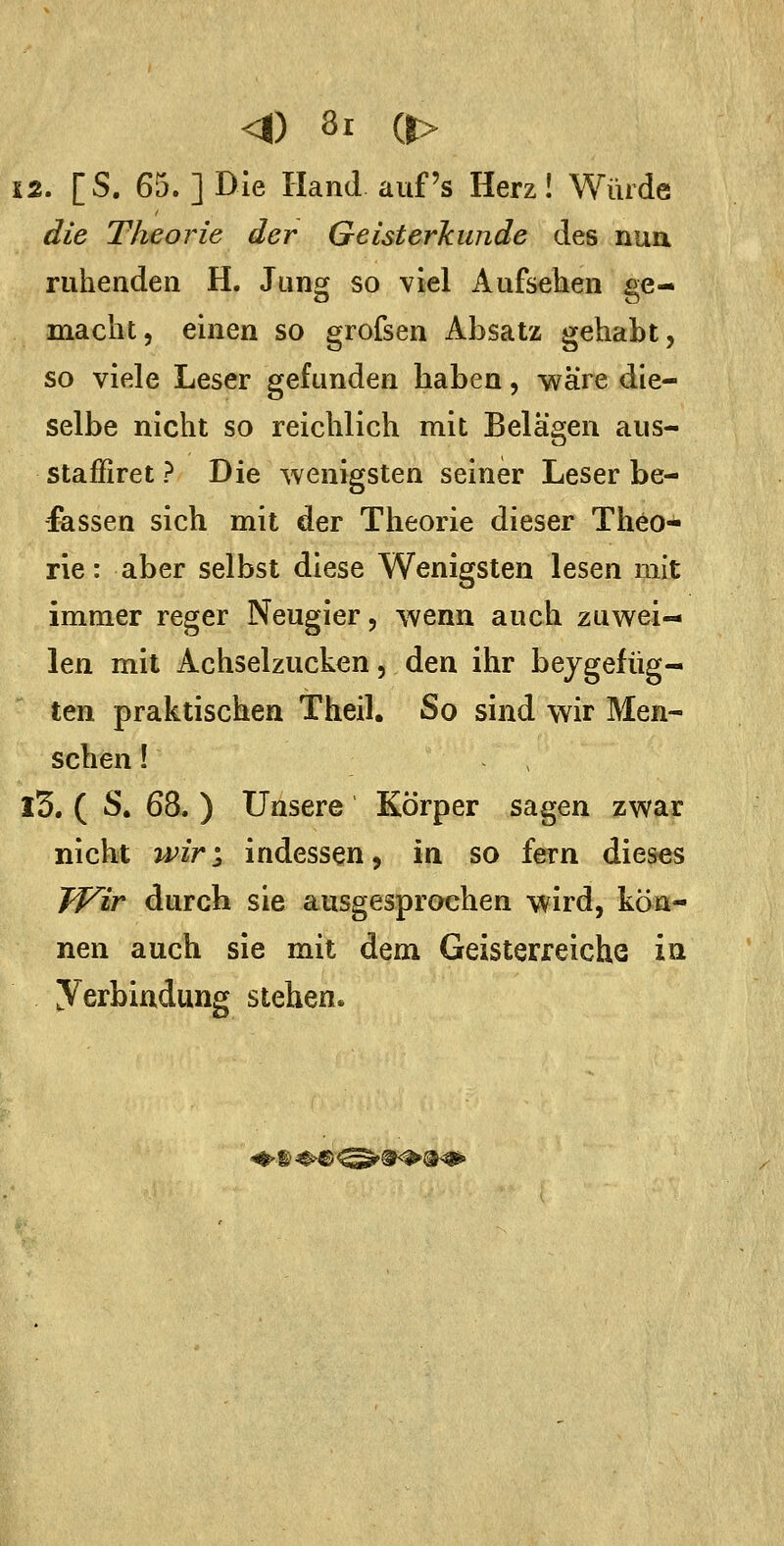 <«) 3i (r> 12. [S. 65. ] Die Hand auf's Herz! Würde die Theorie der GeisterJcimde des nun ruhenden H. Jung so viel Aufsehen ge- macht, einen so grofsen Absatz gehabt, so viele Leser gefunden haben, wäre die- selbe nicht so reichlich mit Belägen aus- staffiret ? Die wenigsten seiner Leser be- fassen sich mit der Theorie dieser Theo- rie: aber selbst diese Wenigsten lesen mit immer reger Neugier, ^venn auch zuwei- len mit Achselzucken, den ihr bejgefüg- ten praktischen Theil. So sind wir Men- schen ! , l5. ( S. 68. ) Unsere Körper sagen zwar nicht wir; indessen, in so fern dieses J^ir durch sie ausgesprochen wird, kön- nen auch sie mit dem Geisterreiche iii yerbiudung stehen.