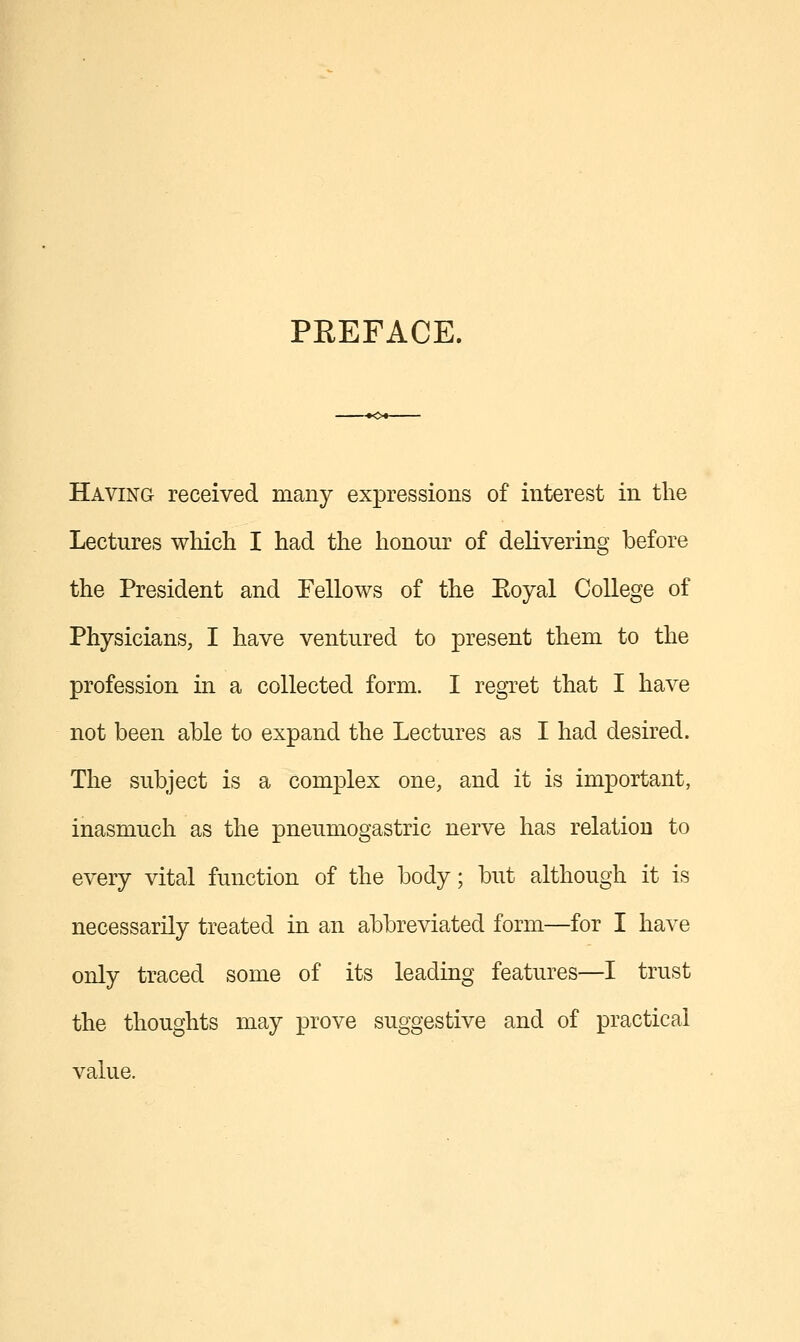 PREFACE. Having received many expressions of interest in the Lectures wliicli I had the honour of delivering before the President and Fellows of the Eoyal College of Physicians, I have ventured to present them to the profession in a collected form. I regTet that I have not been able to expand the Lectures as I had desired. The subject is a complex one, and it is important, inasmuch as the pneumogastric nerve has relation to every vital function of the body; but although it is necessarily treated in an abbreviated form—for I have only traced some of its leading features—I trust the thoughts may prove suggestive and of practical value.