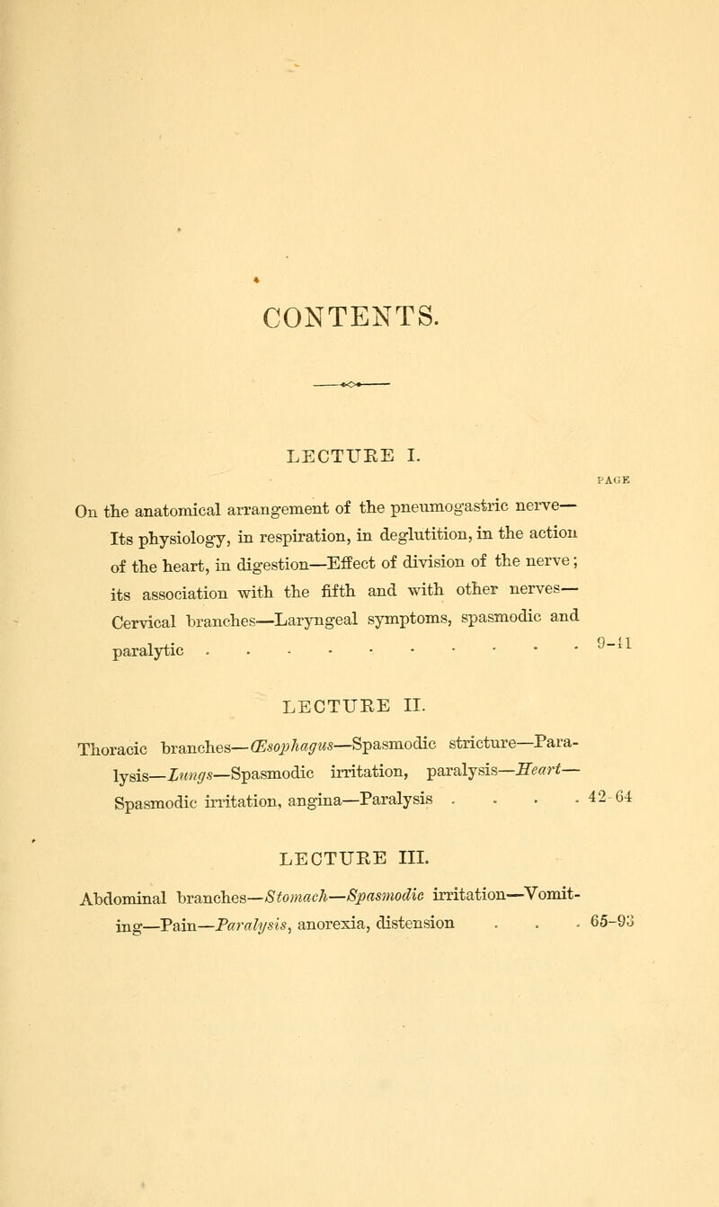 CONTENTS. LECTUEE I. PAGE On the anatomical arrangement of the pneumogastric nerve- Its physiology, in respiration, in deglutition, in the action of the heart, in digestion—Effect of division of the nerve; its association with the fifth and with other nerves- Cervical branches—-Laryngeal symptoms, spasmodic and paralytic . . - • • '^~''^ LECTURE II. Thoracic branches—ffi50i)7i«<7Ms—Spasmodic stricture—Para- lysis—X?<n<7S—Spasmodic irritation, i^axaljsisSeart— Spasmodic irritation, angina—Paralysis . . . .42-64 LECTUHE IIL Abdominal hranches—Stomach—Spasmodic irritation-—Vomit- ing—Pain—Paralysis^ anorexia, distension . . « 65-93