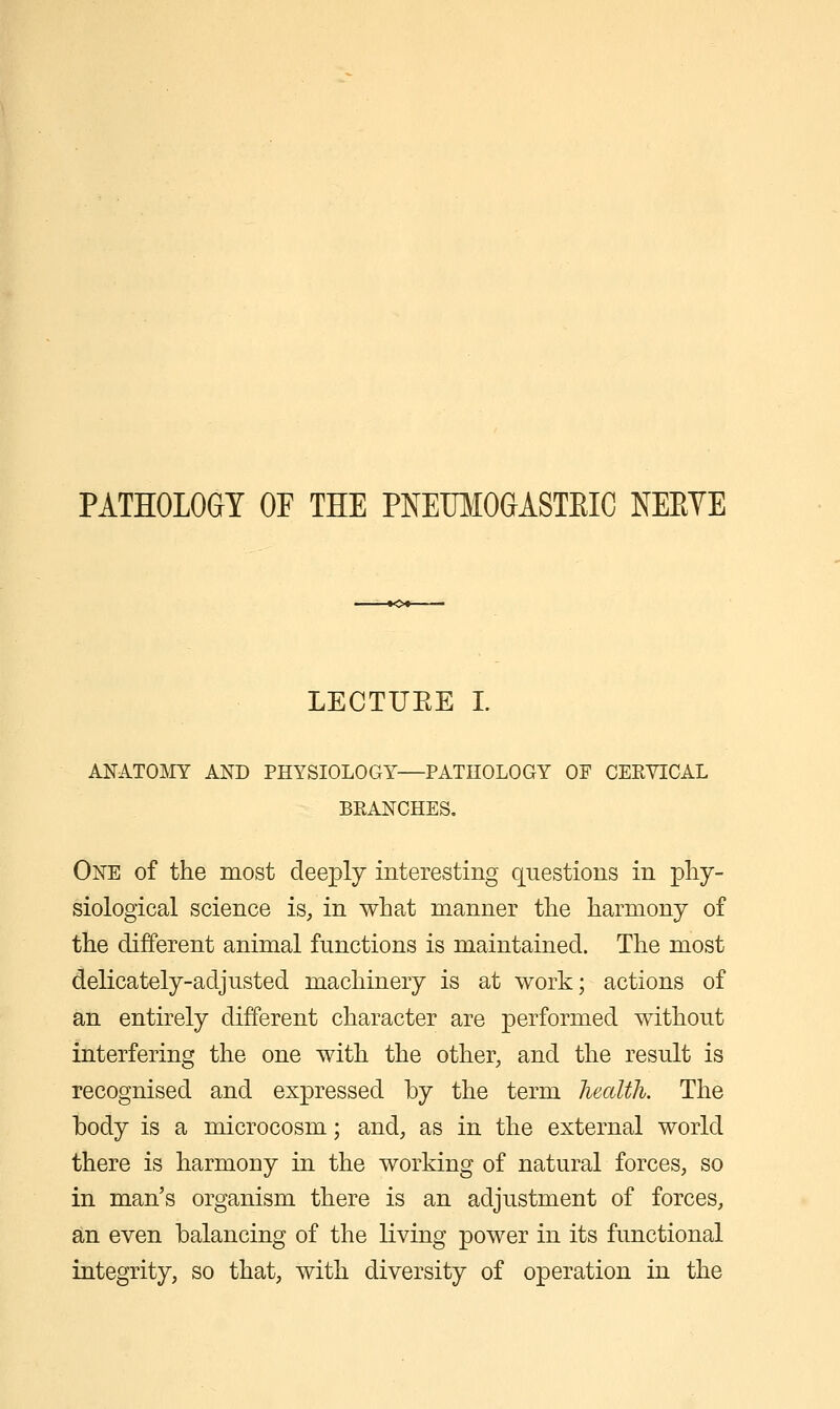 PATHOLOGY OF THE PNEUMOGASTEIC NEEYE LECTUEE I. ANATOMY AND PHYSIOLOGY—PATHOLOGY OF CERYICAL BEANCHES. One of the most deeply interesting questions in phy- siological science is, in what manner the harmony of the different animal functions is maintained. The most delicately-adjusted machinery is at work; actions of an entirely different character are performed without interfering the one with the other, and the result is recognised and expressed by the term health. The body is a microcosm; and, as in the external world there is harmony in the working of natural forces, so in man's organism there is an adjustment of forces, an even balancing of the living power in its functional integrity, so that, with diversity of operation in the