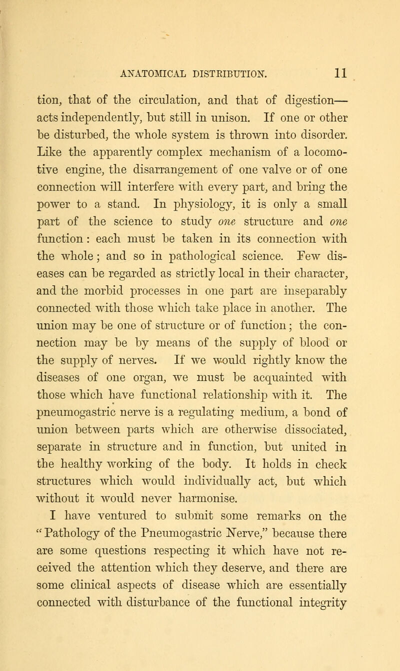 tion, that of tlie circulation, and that of digestion— acts independently, bnt still in unison. If one or other be disturbed, the whole system is thrown into disorder. Like the apparently complex mechanism of a locomo- tive engine, the disarrangement of one valve or of one connection will interfere with every part, and bring the power to a stand. In physiology, it is only a small part of the science to study one structure and one function: each must be taken in its connection with the whole; and so in pathological science. Few dis- eases can be regarded as strictly local in their character, and the morbid processes in one part are inseparably connected with those which take place in another. The union may be one of structure or of function; the con- nection may be by means of the supply of blood or the supply of nerves. If we would rightly know the diseases of one organ, we must be acquainted with those which have functional relationship with it. The pneumogastric nerve is a regulating medium, a bond of union between parts which are otherwise dissociated, separate in structure and in function, but united in the healthy working of the body. It holds in check structures which would individually act, but which without it would never harmonise. I have ventured to submit some remarks on the  Pathology of the Pneumogastric ISTerve, because there are some questions respecting it which have not re- ceived the attention which they deserve, and there are some clinical aspects of disease which are essentially connected with disturbance of the functional integrity