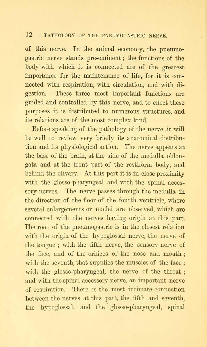 of this nerve. In the animal economy, the pneumo- gastric nerve stands pre-eminent; the functions of the body with which it is connected are of the greatest importance for the maintenance of life, for it is con- nected with respiration, with circulation, and with di- gestion. These three most important functions are guided and controlled by this nerve, and to effect these purposes it is distributed to numerous structures, and its relations are of the most complex kind. Before speaking of the pathology of the nerve, it will be well to review very briefly its anatomical distribu- tion and its physiological action. The nerve appears at the base of the brain, at the side of the medulla oblon- gata and at the front part of the restiform body, and behind the olivary. At this part it is in close proximity with the glosso-pharyngeal and with the spinal acces- sory nerves. The nerve passes through the medulla in the direction of the floor of the fourth ventricle, where several enlargements or nuclei are observed, which are connected with the nerves having origin at this part. The root of the pneumogastric is in the closest relation with the origin of the hypoglossal nerve, the nerve of the tongue ; with the fifth nerve, the sensory nerve of the face, and of the orifices of the nose and mouth with the seventh, that supplies the muscles of the face with the glosso-pharyngeal, the nerve of the throat and with the spinal accessory nerve, an important nerve of respiration. There is the most intimate connection between the nerves at this part, the fifth and seventh, the hypoglossal, and the glosso-pharyngeal, spinal