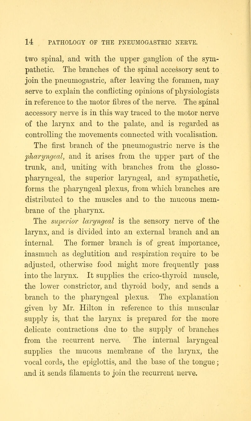 two spinal, and with the upper ganglion of the sym- pathetic. The branches of the spinal accessory sent to join the pneumogastric, after leaving the foramen, may serve to explain the conflicting opinions of physiologists in reference to the motor fibres of the nerve. The spinal accessory nerve is in this way traced to the motor nerve of the larynx and to the palate, and is regarded as controlling the movements connected with vocalisation. The first branch of the pneumogastric nerve is the pharyngeal, and it arises from the upper part of the trunk, and, uniting with branches from the glosso- pharyngeal, the superior laryngeal, and sympathetic, forms the pharyngeal plexus, from which branches are distributed to the muscles and to the mucous mem- brane of the pharynx. The superior laryngeal is the sensory nerve of the larynx, and is divided into an external branch and an internal. The former branch is of great importance, inasmuch as deglutition and respiration require to be adjusted, otherwise food might more frequently pass into the larynx. It supplies the crico-thyroid muscle, the lower constrictor, and thyroid body, and sends a branch to the pharyngeal plexus. The explanation given by Mr. Hilton in reference to this muscular supply is, that the larynx is prepared for the more delicate contractions due to the supply of branches from the recurrent nerve. The internal laryngeal supplies the mucous membrane of the larynx, the vocal cords, the epiglottis, and the base of the tongue; and it sends filaments to join the recurrent nerve.